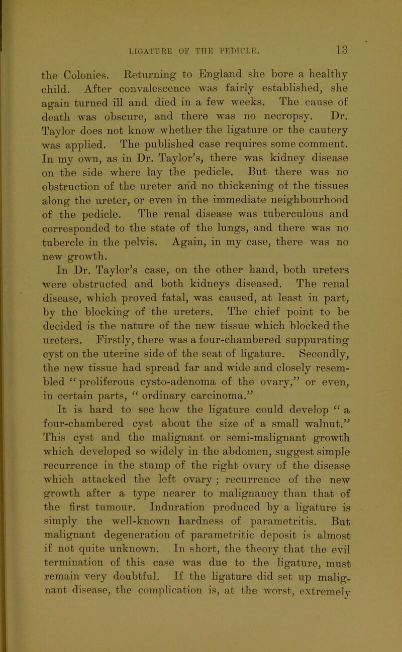 tlie Colonies. Returning to England she bore a healthy child. After convalescence was fairly established, she again turned ill and died in a few weeks. The. cause of death was obscure, and there was no necropsy. Dr. Taylor does not know whether the ligature or the cautery was applied. The published case requires some comment. In my own, as in Dr. Taylor’s, there was kidney disease on the side where lay the pedicle. But there was no obstruction of the ureter arid no thickening of the tissues along the ureter, or even in the immediate neighbourhood of the pedicle. The renal disease was tuberculous and corresponded to the state of the lungs, and there was no tubercle in the pelvis. Again, in my case, there was no new growth. In Dr. Taylor’s case, on the other hand, both ureters were obstructed and both kidneys diseased. The renal disease, which proved fatal, was caused, at least in part, by the blocking of the ureters. The chief point to be decided is the nature of the new tissue which blocked the ureters. Firstly, there was a four-chambered suppurating cyst on the uterine side of the seat of ligature. Secondly, the new tissue had spread far and wide and closely resem- bled “ proliferous cysto-adenoma of the ovary,” or even, in certain parts, “ ordinary carcinoma.” It is hard to see how the ligature could develop a four-chambered cyst about the size of a small walnut.” This cyst and the malignant or semi-malignant growth which developed so widely in the abdomen, suggest simple recurrence in the stump of the right ovary of the disease which attacked the left ovary ; recurrence of the new growth after a type nearer to malignancy than that of the first tumour. Induration produced by a ligature is simply the well-known hardness of parametritis. But malignant degeneration of parametritic deposit is almost if not quite unknown. In short, the theory that the evil termination of this case was due to the ligature, must remain very doubtful. If the ligature did set up malig- nant disease, the complication is, at the worst, exti’emelv