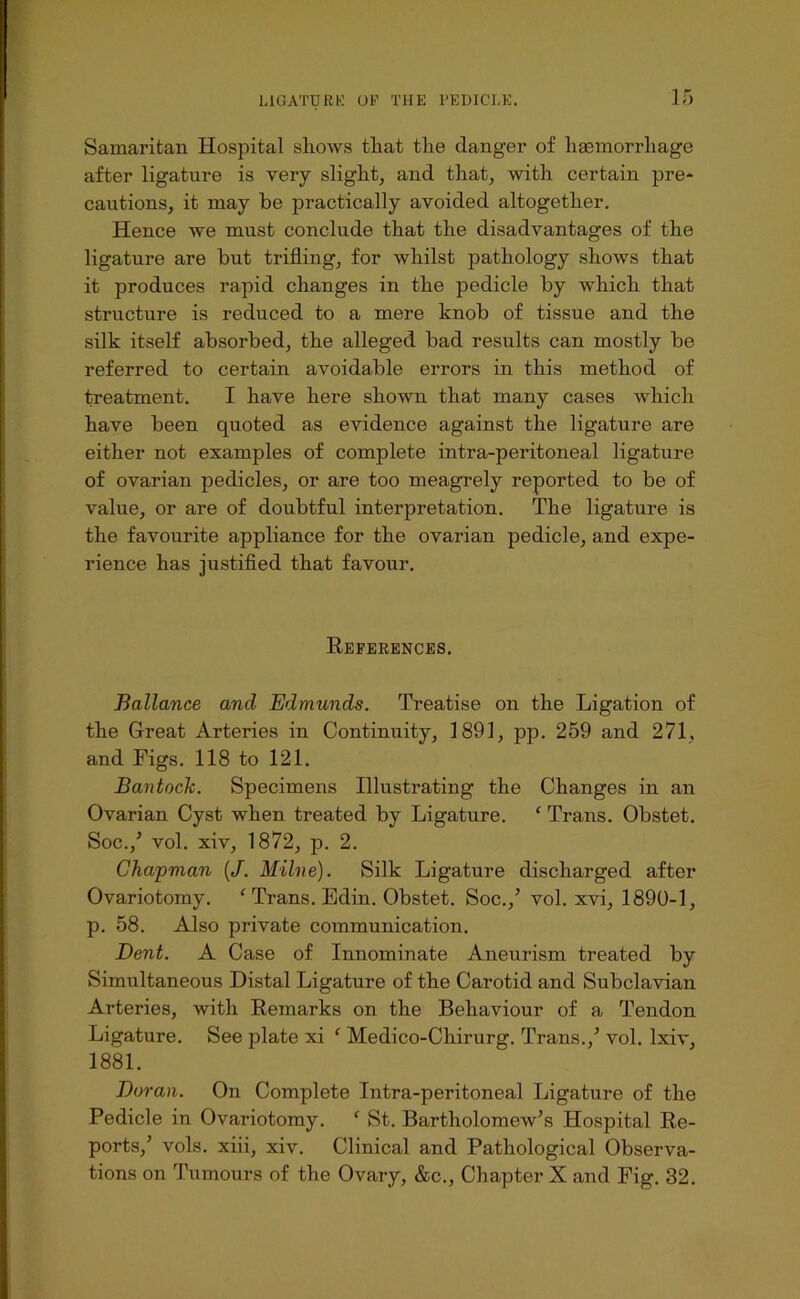 IT) Samaritan Hospital shows that the danger of hsemorrhage after ligature is very slight, and that, with certain pre* cautions, it may be practically avoided altogether. Hence we must conclude that the disadvantages of the ligature are but trifling, for whilst pathology shows that it produces rapid changes in the pedicle by which that structure is reduced to a mere knob of tissue and the silk itself absorbed, the alleged bad results can mostly be referred to certain avoidable errors in this method of treatment. I have here shown that many cases which have been quoted as evidence against the ligature are either not examples of complete intra-peritoneal ligature of ovarian pedicles, or are too meagrely reported to be of value, or are of doubtful interpretation. The ligature is the favourite appliance for the ovarian pedicle, and expe- rience has justifled that favour. References. Ballance and Edmunds. Treatise on the Ligation of the Great Arteries in Continuity, 1891, pp. 259 and 271, and Figs. 118 to 121. Bantock. Specimens Illustrating the Changes in an Ovarian Cyst when treated by Ligature. ‘ Trans. Obstet. Soc.,’ vol. xiv, 1872, p. 2. Chapman (/. Milne). Silk Ligature discharged after Ovariotomy. ^ Trans. Edin. Obstet. Soc.,’ vol. xvi, 1890-1, p. 58. Also private communication. Dent. A Case of Innominate Aneurism treated by Simultaneous Distal Ligature of the Carotid and Subclavian Arteries, with Remarks on the Behaviour of a Tendon Ligature. See plate xi ‘ Medico-Chirurg. Trans.,’ vol. Ixiv, 1881. Duran. On Complete Intra-peritoneal Ligature of the Pedicle in Ovariotomy. ‘ St. Bartholomew’s Hospital Re- ports,’ vols. xiii, xiv. Clinical and Pathological Observa- tions on Tumours of the Ovary, &c.. Chapter X and Fig. 32.