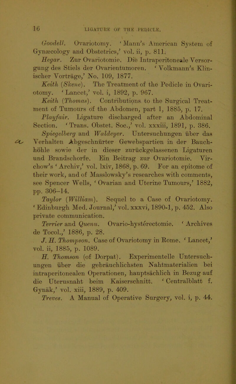 10 UGATDKE OK TH K . KKUICLK. (roodell. Ovariotomy. ‘ Mann’s American System of Gynrecology and Obstetrics/ vol. ii, p. 811. Hegar. Zur Ovariotomie. Die Intraperitoneale Versor- gung des Stiels der Ovarientumoren. ‘ Volkmann’s Klin- iscber Vortrage/ No. 109, 1877. Keith {Skene). The Treatment of the Pedicle in Ovari- otomy. ' Lancet,’ vol. i, 1892, p. 967. Keith {Thomaa), Contributions to the Surgical Treat- ment of Tumours of the Abdomen, part 1, 1885, p. 17. Playfair. Ligature discharged after an Abdominal Section. ‘ Trans. Obstet. Soc.,’ vol. xxxiii, 1891, p. 386. Spiegelberg and Waldeyer. Untersuchungen iiber das ^ Verhalten Abgeschniirter Gewebspartien in der Bauch- hohle sowie der in dieser zuriickgelassenen Ligaturen und Brandschorfe. Ein Beitrag zur OAmriotomie. Vir- chow’s ‘ Archiv,’ vol. Ixiv, 1868, p. 69. For an epitome of their work, and of Masslowsky’s researches with comments, see Spencer Wells, ‘ Ovarian and Uterine Tumours,’ 1882, pp. 306—14. Taylor {William). Sequel to a Case of Ovariotomy. ' Edinburgh Med. Journal,’ vol. xxxvi, 1890-1, p. 452. Also privmte communication. Terrier and Quenu. Ovario-hysterectomie. ‘ Archives de Tocol.,’ 1886, p. 28. J. H. Thompson. Case of Ovariotomy in Rome. ‘ Lancet,’ vol. ii, 1885, p. 1089. H. Thomson (of Dorpat). Experimentelle Untersuch- ungen iiber die gebrauchlichsten Nahtmaterialien bei intraperitonealen Operationen, hauptsachlich in Bezug auf die Uterusnaht beim Kaiserschnitt. ‘ Centralblatt f. Gyniik,’ vol. xiii, 1889, p. 409. Treves. A Manual of Operative Surgery, vol. i, p. 44.