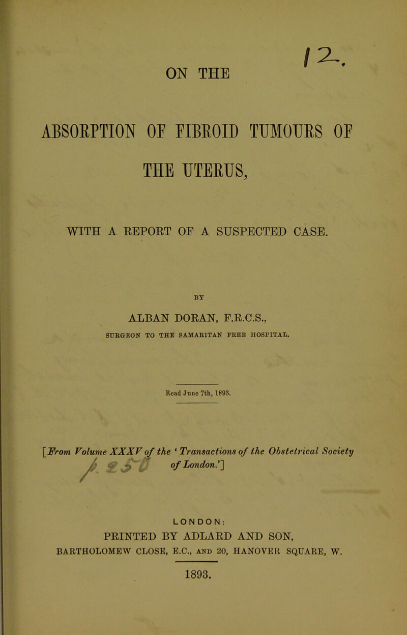 ON THE ABSORPTION OF FIBROID TUMOURS OF THE UTERUS, WITH A REPORT OP A SUSPECTED CASE. ALBAN DORAN, F.R.C.S., SUBGEON TO THE SAMAEITAN EEEE HOSPITAE. Read June 7tli, 1893. [From Volume XXXV of / t$-S the ' Transactions of the Obstetrical Society of London.'] LONDON: PRINTED BY ADLARD AND SON, BARTHOLOMEW CLOSE, E.C., and 20, HANOVER SQUARE, W. 1893.