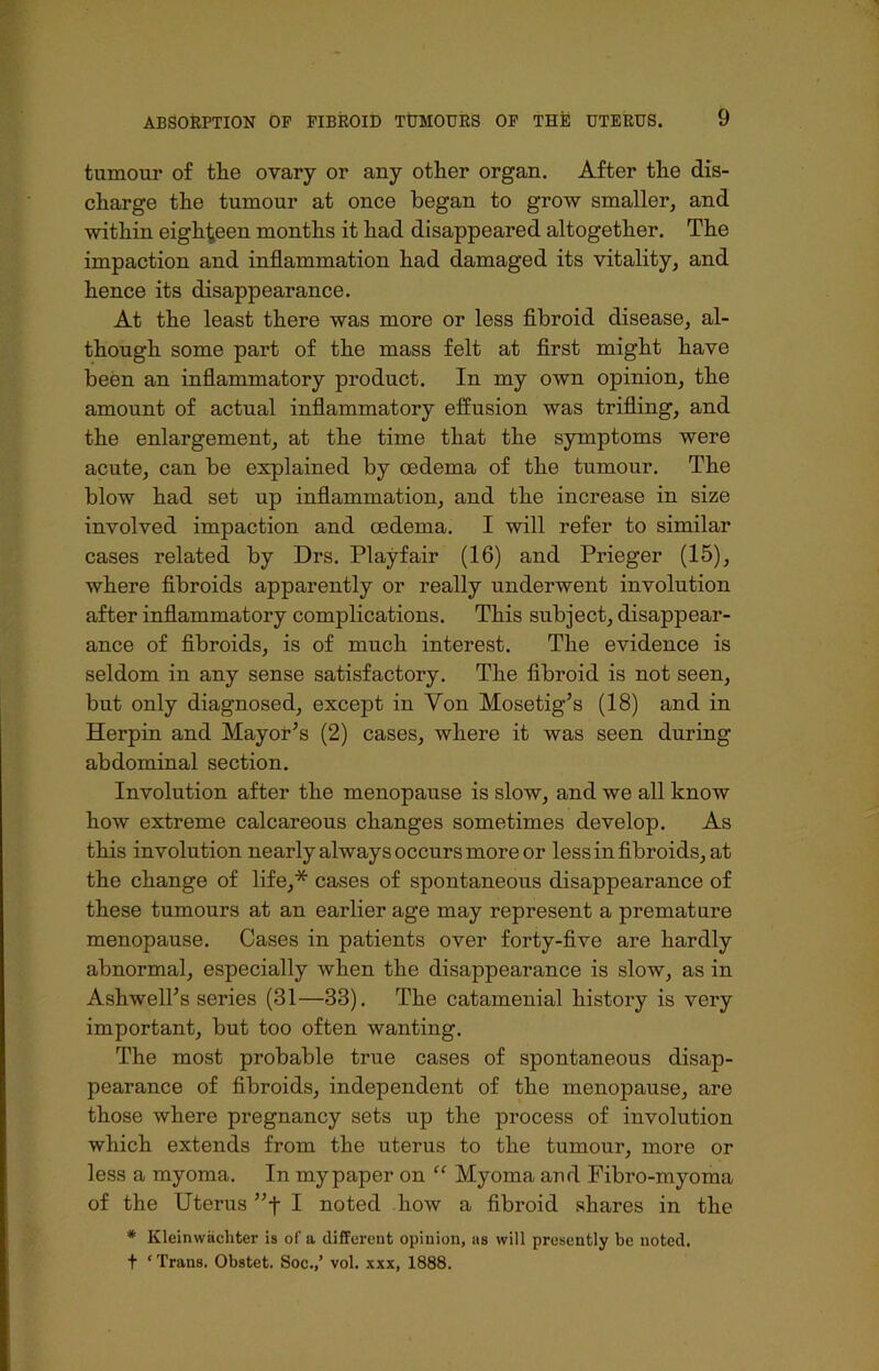 tumour of the ovary or any other organ. After the dis- charge the tumour at once began to grow smaller, and within eighteen months it had disappeared altogether. The impaction and inflammation had damaged its vitality, and hence its disappearance. At the least there was more or less fibroid disease, al- though some part of the mass felt at first might have been an inflammatory product. In my own opinion, the amount of actual inflammatory effusion was trifling, and the enlargement, at the time that the symptoms were acute, can be explained by oedema of the tumour. The blow had set up inflammation, and the increase in size involved impaction and oedema. I will refer to similar cases related by Drs. Playfair (16) and Prieger (15), where fibroids apparently or really underwent involution after inflammatory complications. This subject, disappear- ance of fibroids, is of much interest. The evidence is seldom in any sense satisfactory. The fibroid is not seen, but only diagnosed, except in Yon Mosetig’s (18) and in Herpin and Mayor’s (2) cases, where it was seen during abdominal section. Involution after the menopause is slow, and we all know how extreme calcareous changes sometimes develop. As this involution nearly always occurs more or less in fibroids, at the change of life,* cases of spontaneous disappearance of these tumours at an earlier age may represent a premature menopause. Cases in patients over forty-five are hardly abnormal, especially when the disappearance is slow, as in Ashwell’s series (31—33). The catamenial history is very important, but too often wanting. The most probable true cases of spontaneous disap- pearance of fibroids, independent of the menopause, are those where pregnancy sets up the process of involution which extends from the uterus to the tumour, more or less a myoma. In my paper on “ Myoma and Fibro-myoma of the Uterus ”f I noted how a fibroid shares in the # Kleinwiichter is of a different opinion, as will presently be noted, f * Trans. Obstct. Soc.,’ vol. xxx, 1888.