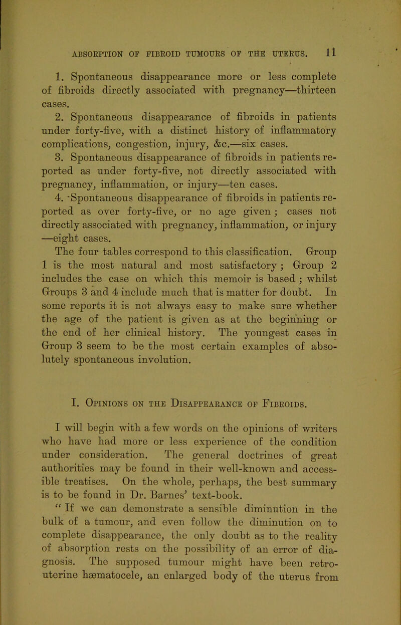 1. Spontaneous disappearance more or less complete of fibroids directly associated with pregnancy—thirteen cases. 2. Spontaneous disappearance of fibroids in patients under forty-five, with a distinct history of inflammatory complications, congestion, injury, &c.—six cases. 3. Spontaneous disappearance of fibroids in patients re- ported as under forty-five, not directly associated with pregnancy, inflammation, or injury—ten cases. 4. -Spontaneous disappearance of fibroids in patients re- ported as over forty-five, or no age given ; cases not directly associated with pregnancy, inflammation, or injury —eight cases. The four tables correspond to this classification. Group 1 is the most natural and most satisfactory; Group 2 includes the case on which this memoir is based ; whilst Groups 3 and 4 include much that is matter for doubt. In some reports it is not always easy to make sure whether the age of the patient is given as at the beginning or the end of her clinical history. The youngest cases in Group 3 seem to be the most certain examples of abso- lutely spontaneous involution. I. Opinions on the Disappearance of Fibroids. I will begin with a few words on the opinions of writers who have had more or less experience of the condition under consideration. The general doctrines of great authorities may be found in their well-known and access- ible treatises. On the whole, perhaps, the best summary is to be found in Dr. BarnesI. * * * 5 text-book. “ If we can demonstrate a sensible diminution in the bulk of a tumour, and even follow the diminution on to complete disappearance, the only doubt as to the reality of absorption rests on the possibility of an error of dia- gnosis. The supposed tumour might have been retro- uterine hsematocele, an enlarged body of the uterus from