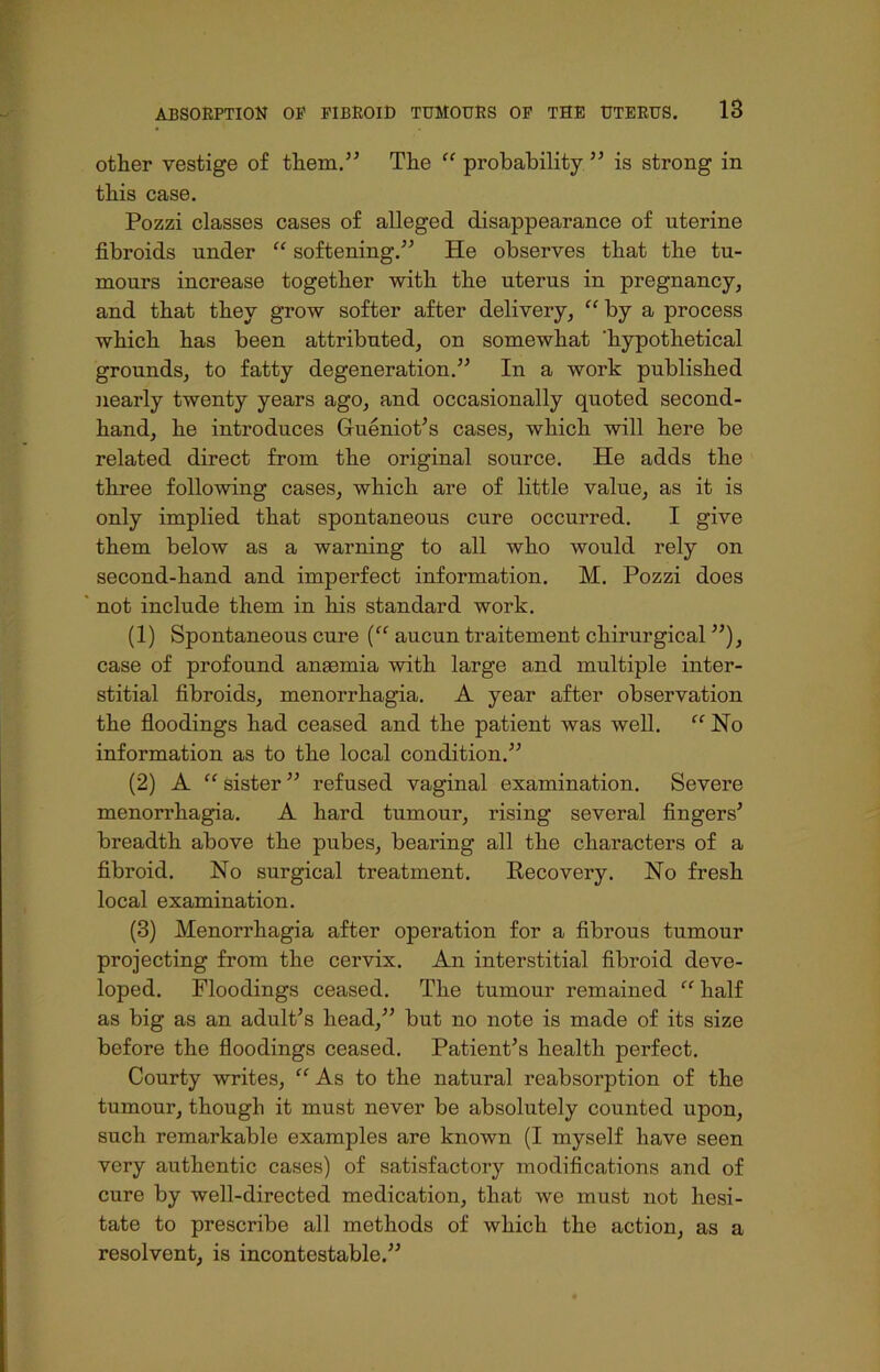other vestige of them.5’ The “ probability ” is strong in this case. Pozzi classes cases of alleged disappearance of uterine fibroids under “ softening.” He observes that the tu- mours increase together with the uterus in pregnancy, and that they grow softer after delivery, “ by a process which has been attributed, on somewhat ’hypothetical grounds, to fatty degeneration.” In a work published nearly twenty years ago, and occasionally quoted second- hand, he introduces Gueniot’s cases, which will here be related direct from the original source. He adds the three following cases, which are of little value, as it is only implied that spontaneous cure occurred. I give them below as a warning to all who would rely on second-hand and imperfect information. M. Pozzi does not include them in his standard work. (1) Spontaneous cure (“ aucun traitement chirurgical ”), case of profound anaemia with large and multiple inter- stitial fibroids, menorrhagia. A year after observation the floodings had ceased and the patient was well. “ No information as to the local condition.” (2) A “ sister ” refused vaginal examination. Severe menorrhagia. A hard tumour, rising several fingers* breadth above the pubes, bearing all the characters of a fibroid. No surgical treatment. Recovery. No fresh local examination. (3) Menorrhagia after operation for a fibrous tumour projecting from the cervix. An interstitial fibroid deve- loped. Floodings ceased. The tumour remained “ half as big as an adult’s head,” but no note is made of its size before the floodings ceased. Patient’s health perfect. Courty writes, “ As to the natural reabsorption of the tumour, though it must never be absolutely counted upon, such remarkable examples are known (I myself have seen very authentic cases) of satisfactory modifications and of cure by well-directed medication, that we must not hesi- tate to prescribe all methods of which the action, as a resolvent, is incontestable.”