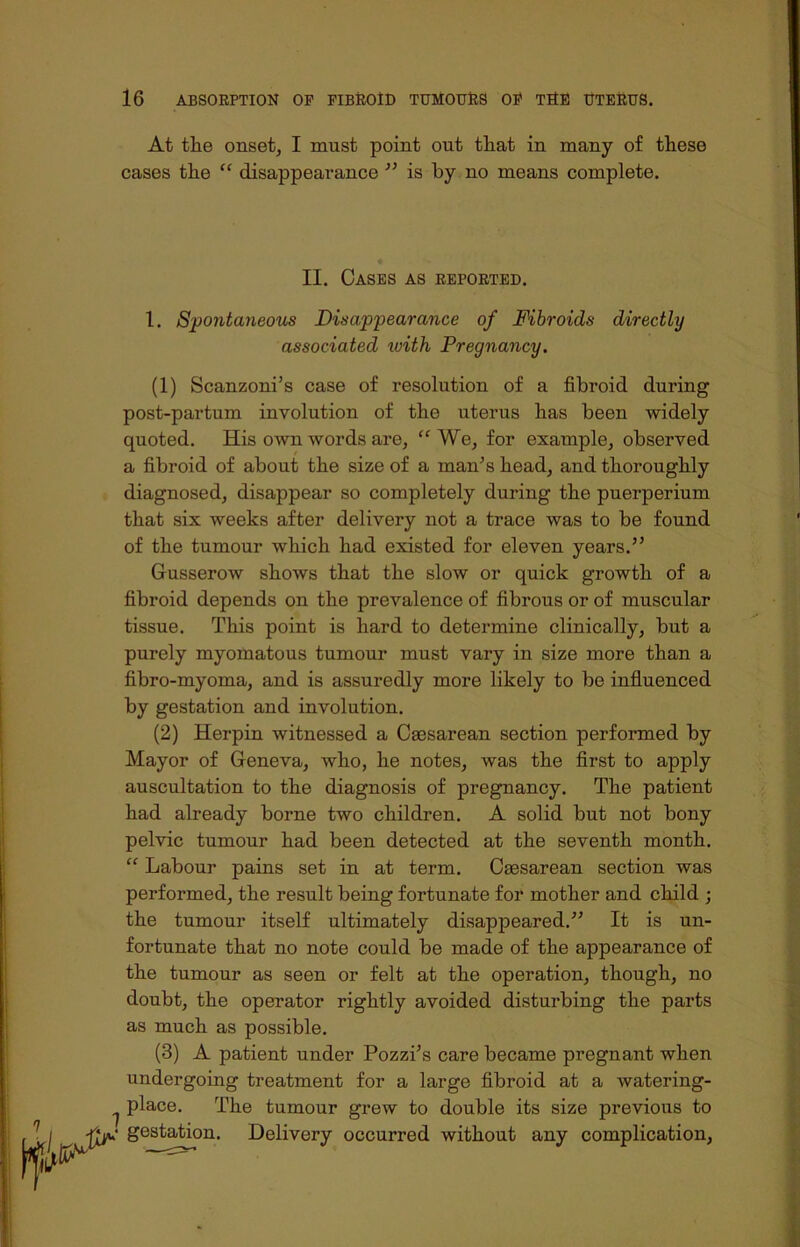 At the onset, I must point out tliat in many of these cases the “ disappearance ” is by no means complete. II. Cases as reported. 1. Spontaneous Disappearance of Fibroids directly associated with Pregnancy. (1) Scanzoni’s case of resolution of a fibroid during post-partum involution of the uterus has been widely quoted. His own words are, “ We, for example, observed a fibroid of about the size of a man's head, and thoroughly diagnosed, disappear so completely during the puerperium that six weeks after delivery not a trace was to be found of the tumour which had existed for eleven years.” Gusserow shows that the slow or quick growth of a fibroid depends on the prevalence of fibrous or of muscular tissue. This point is hard to determine clinically, but a purely myomatous tumour must vary in size more than a fibro-myoma, and is assuredly more likely to be influenced, by gestation and involution. (2) Herpin witnessed a Caesarean section performed by Mayor of Geneva, who, he notes, was the first to apply auscultation to the diagnosis of pregnancy. The patient had already borne two children. A solid but not bony pelvic tumour had been detected at the seventh month. “ Labour pains set in at term. Caesarean section was performed, the result being fortunate for mother and child ; the tumour itself ultimately disappeared.” It is un- fortunate that no note could be made of the appearance of the tumour as seen or felt at the operation, though, no doubt, the operator rightly avoided disturbing the parts as much as possible. (3) A patient under Pozzi’s care became pregnant when undergoing treatment for a large fibroid at a watering- ^ place. The tumour grew to double its size previous to gestation. Delivery occurred without any complication,