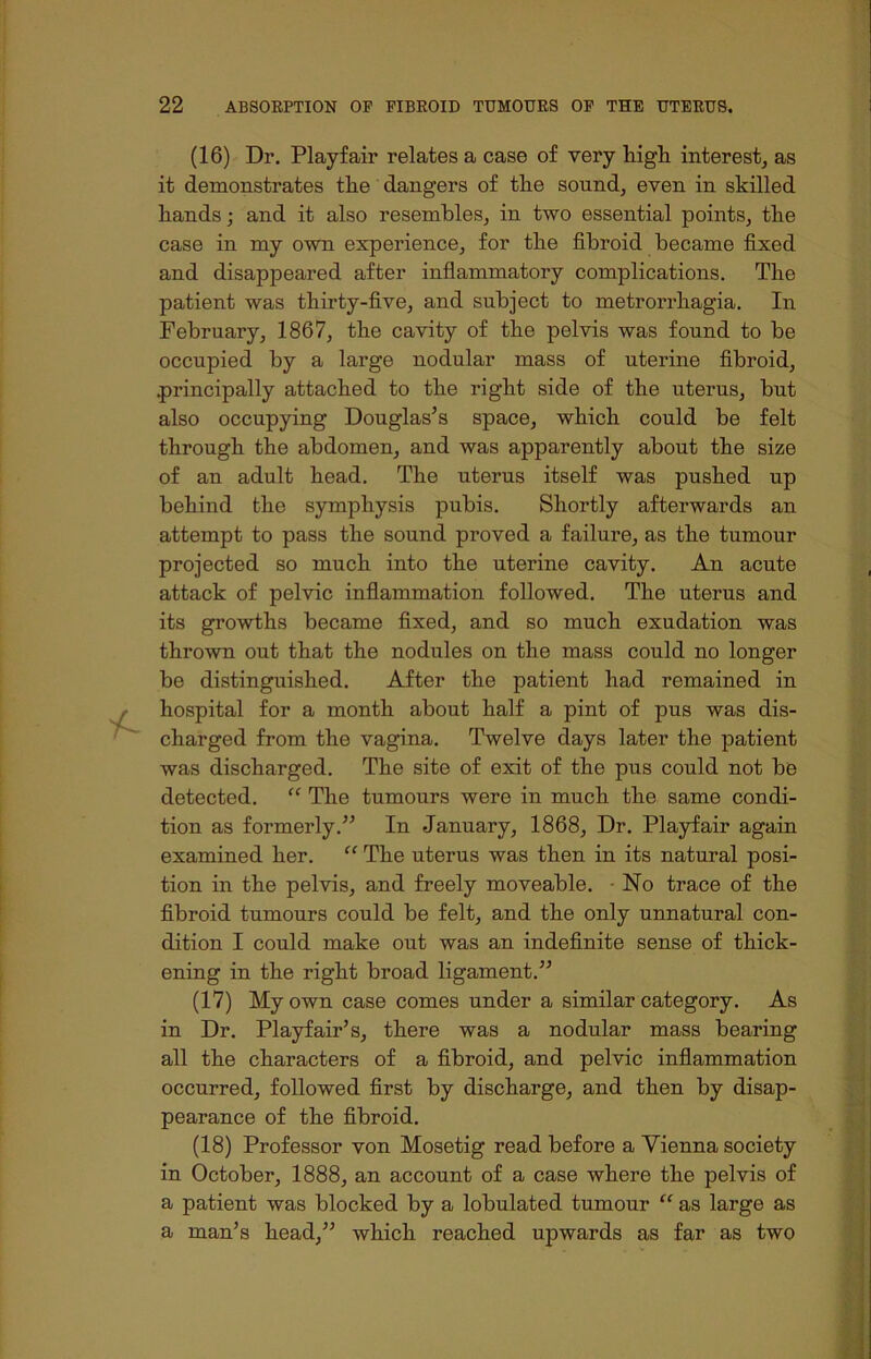(16) Dr. Playfair relates a case of very high interest, as it demonstrates the dangers of the sound, even in skilled hands; and it also resembles, in two essential points, the case in my own experience, for the fibroid became fixed and disappeared after inflammatory complications. The patient was thirty-five, and subject to metrorrhagia. In February, 1867, the cavity of the pelvis was found to be occupied by a large nodular mass of uterine fibroid, .principally attached to the right side of the uterus, but also occupying Douglas’s space, which could be felt through the abdomen, and was apparently about the size of an adult head. The uterus itself was pushed up behind the symphysis pubis. Shortly afterwards an attempt to pass the sound proved a failure, as the tumour projected so much into the uterine cavity. An acute attack of pelvic inflammation followed. The uterus and its growths became fixed, and so much exudation was thrown out that the nodules on the mass could no longer be distinguished. After the patient had remained in hospital for a month about half a pint of pus was dis- charged from the vagina. Twelve days later the patient was discharged. The site of exit of the pus could not be detected. “ The tumours were in much the same condi- tion as formerly.” In January, 1868, Dr. Playfair again examined her. “ The uterus was then in its natural posi- tion in the pelvis, and freely moveable. No trace of the fibroid tumours could be felt, and the only unnatural con- dition I could make out was an indefinite sense of thick- ening in the right broad ligament.” (17) My own case comes under a similar category. As in Dr. Playfair’s, there was a nodular mass bearing all the characters of a fibroid, and pelvic inflammation occurred, followed first by discharge, and then by disap- pearance of the fibroid. (18) Professor von Mosetig read before a Vienna society in October, 1888, an account of a case where the pelvis of a patient was blocked by a lobulated tumour “ as large as a man’s head,” which reached upwards as far as two