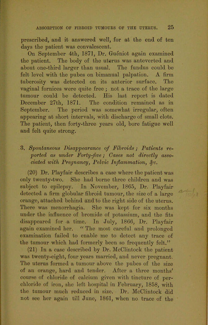 prescribed, and it answered well, for at tbe end of ten days tbe patient was convalescent. On September 4th, 1871, Dr. Gueniot again examined the patient. The body of the uterus was anteverted and about one-third larger than usual. The fundus could be felt level with the pubes on bimanual palpation. A firm tuberosity was detected on its anterior surface. The vaginal fornices were quite free ; not a trace of the large tumour could be detected. His last report is dated December 27th, 1871. The condition remained as in September. The period was somewhat irregular, often appearing at short intervals, with discharge of small clots. The patient, then forty-three years old, bore fatigue well and felt quite strong. 3. Spontaneous Disappearance of Fibroids; Patients re- ported as under Forty-five; Cases not directly asso- ciated with Pregnancy, Pelvic Inflammation, fyc. (20) Dr. Playfair describes a case where the patient was only twenty-two. She had borne three children and was subject to epilepsy. In November, 1865, Dr. Playfair detected a firm globular fibroid tumour, the size of a large orange, attached behind and to the right side of the uterus. There was menorrhagia. She was kept for six months under the influence of bromide of potassium, and the fits disappeared for a time. In July, 1866, Dr. Playfair again examined her. “ The most careful and prolonged examination failed to enable me to detect any trace of the tumour which had formerly been so frequently felt.” (21) In a case described by Dr. McClintock the patient was twenty-eight, four years married, and never pregnant. The uterus formed a tumour above the pubes of the size of an orange, hard and tender. After a three months* course of chloride of calcium given with tincture of per- chloride of iron, she left hospital in February, 1858, with the tumour much reduced in size. Dr. McClintock did not see her again till June, 1861, when no trace of the