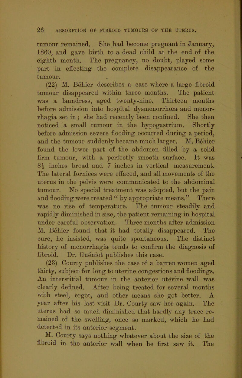 tumour remained. Slie had become pregnant in January, 1860, and gave birth to a dead child at the end of the eighth month. The pregnancy, no doubt, played some part in effecting the complete disappearance of the tumour. (22) M. Behier describes a case where a large fibroid tumour disappeared within three months. The patient was a laundress, aged twenty-nine. Thirteen months before admission into hospital dysmenorrhoea and menor- rhagia set in ; she had recently been confined. She then noticed a small tumour in the hypogastrium. Shortly before admission severe flooding occurred during a period, and the tumour suddenly became much larger. M. Behier found the lower part of the abdomen filled by a solid firm tumour, with a perfectly smooth surface. It was 8^ inches broad and 7 inches in vertical measurement. The lateral fornices were effaced, and all movements of the uterus in the pelvis were communicated to the abdominal tumour. No special treatment was adopted, but the pain and flooding were treated “ by appropriate means.” There was no rise of temperature. The tumour steadily and rapidly diminished in size, the patient remaining in hospital under careful observation. Three months after admission M. Behier found that it had totally disappeared. The cure, he insisted, was quite spontaneous. The distinct history of menorrhagia tends to confirm the diagnosis of fibroid. Dr. Gueniot publishes this case. (23) Courty publishes the case of a barren women aged thirty, subject for long to uterine congestions and floodings. An interstitial tumour in the anterior uterine wall was clearly defined. After being treated for several months with steel, ergot, and other means she got better. A year after his last visit Dr. Courty saw her again. The uterus had so much diminished that hardly any trace re- mained of the swelling, once so maivked, which he had detected in its anterior segment. M. Courty says nothing whatever about the size of the fibroid in the anterior wall when he first saw it. The
