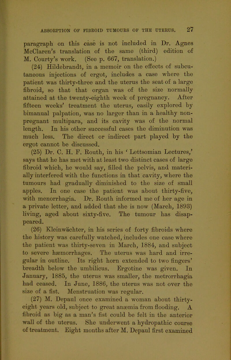 paragraph on this case is not included in Dr. Agnes McClaren’s translation of the same (third) edition of M. Courty’s work. (See p. 667, translation.) (24) Hildebrandt, in a memoir on the effects of subcu- taneous injections of ergot, includes a case where the patient was thirty-three and the uterus the seat of a large fibroid, so that that organ was of the size normally attained at the twenty-eighth week of pregnancy. After fifteen weeks' treatment the uterus, easily explored by bimanual palpation, was no larger than in a healthy non- pregnant multipara, and its cavity was of the normal length. In his other successful cases the diminution was much less. The direct or indirect part played by the ergot cannot be discussed. (25) Dr. C. H. F. Routh, in his f Lettsomian Lectures/ says that he has met with at least two distinct cases of large fibroid which, he would say, filled the pelvis, and materi- ally interfered with the functions in that cavity, where the tumours had gradually diminished to the size of small apples. In one case the patient was about thirty-five, with menorrhagia. Dr. Routh informed me of her age in a private letter, and added that she is now (March, 1893) living, aged about sixty-five. The tumour has disap- peared. (26) Kleinwiichter, in his series of forty fibroids where the history was carefully watched, includes one case where the patient was thirty-seven in March, 1884, and subject to severe haemorrhages. The uterus was hard and irre- gular in outline. Its right horn extended to two fingers’ breadth below the umbilicus. Ergotine was given. In January, 1885, the uterus was smaller, the metrorrhagia had ceased. In June, 1886, the uterus was not over the size of a fist. Menstruation was regular. (27) M. Depaul once examined a woman about thirty- eight years old, subject to great anaemia from flooding. A fibroid as big as a man’s fist could be felt in the anterior wall of the uterus. She underwent a hydropathic course of treatment. Eight months after M. Depaul first examined