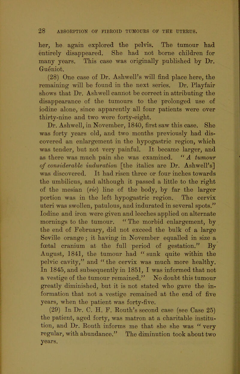 her, he again explored the pelvis. The tumour had entirely disappeared. She had not borne children for many years. This case was originally published by Dr. Gueniot. (28) One case of Dr. Asliwell’s will find place here, the remaining will be found in the next series. Dr. Playfair shows that Dr. Ashwell cannot be correct in attributing the disappearance of the tumours to the prolonged use of iodine alone, since apparently all four patients were over thirty-nine and two were forty-eight. Dr. Ashwell, in November, 1840, first saw this case. She was forty years old, and two months previously had dis- covered an enlargement in the hypogastric region, which was tender, but not very painful. It became larger, and as there was much pain she was examined. “ A tumour of considerable induration [the italics are Dr. Ashwell’s] was discovered. It had risen three or four inches towards the umbilicus, and although it passed a little to the right of the mesian {sic) line of the body, by far the larger portion was in the left hypogastric region. The cervix uteri was swollen, patulous, and indurated in several spots.” Iodine and iron were given and leeches applied on alternate mornings to the tumour. “ The morbid enlargement, by the end of February, did not exceed the bulk of a large Seville orange; it having in November equalled in size a foetal cranium at the full period of gestation.” By August, 1841, the tumour had “sunk quite within the pelvic cavity,” and “ the cervix was much more healthy. In 1845, and subsequently in 1851, I was informed that not a vestige of the tumour remained.” No doubt this tumour greatly diminished, but it is not stated who gave the in- formation that not a vestige remained at the end of five years, when the patient was forty-five. (29) In Dr. C. H. F. Routh’s second case (see Case 25) the patient, aged forty, was matron at a charitable institu- tion, and Dr. Routh informs me that she she was “ very regular, with abundance.” The diminution took about two years.