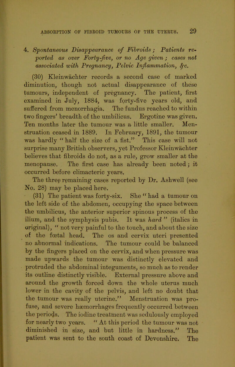4. Spontaneous Disappearance of Fibroids; Patients re- ported as over Forty-five, or no Age given ; cases not associated with Pregnancy, Pelvic Inflammation, 8fc. (30) Kleinwachter records a second case of marked diminution, though not actual disappearance of these tumours, independent of pregnancy. The patient, first examined in July, 1884, was forty-five years old, and suffered from menorrhagia. The fundus reached to within two fingers5 breadth of the umbilicus. Ergotine was given. Ten months later the tumour was a little smaller. Men- struation ceased in 1889. In February, 1891, the tumour was hardly “ half the size of a fist.55 This case will not surprise many British observers, yet Professor Kleinwachter believes that fibroids do not, as a rule, grow smaller at the menopause. The first case has already been noted; it occurred before climacteric years. The three remaining cases reported by Dr. Ashwell (see No. 28) may be placed here. (31) The patient was forty-six. She “ had a tumour on the left side of the abdomen, occupying the space between the umbilicus, the anterior superior spinous process of the ilium, and the symphysis pubis. It was hard 55 (italics in original), “ not very painful to the touch, and about the size of the foetal head. The os and cervix uteri presented no abnormal indications. The tumour could be balanced by the fingers placed on the cervix, and when pressure was made upwards the tumour was distinctly elevated and protruded the abdominal integuments, so much as to render its outline distinctly visible. External pressure above and around the growth forced down the whole uterus much lower in the cavity of the pelvis, and left no doubt that the tumour was really uterine.55 Menstruation was pro- fuse, and severe haemorrhages frequently occurred between the periods. The iodine treatment was sedulously employed for nearly two years. “ At this period the tumour was not diminished in size, and but little in hardness.55 The patient was sent to the south coast of Devonshire. The