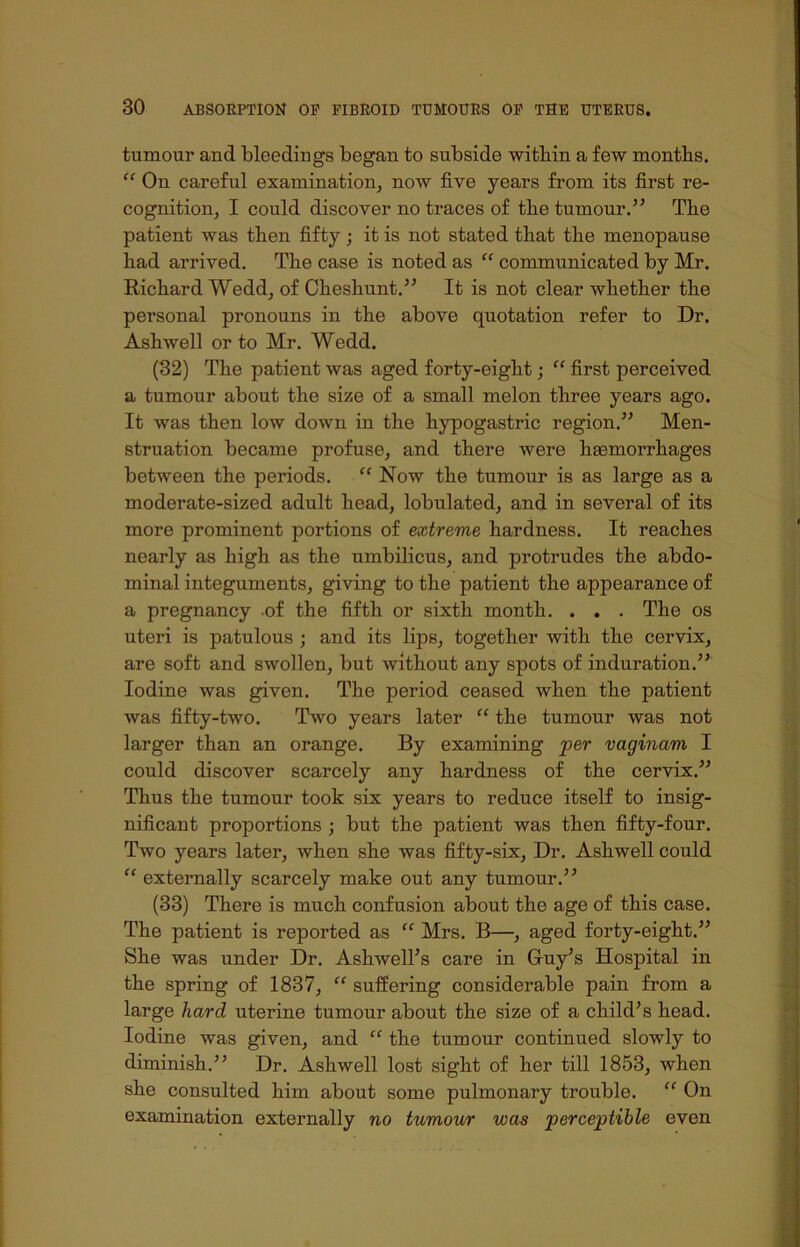 tumour and bleedings began to subside within a few months. “ On careful examination, now five years from its first re- cognition, I could discover no traces of the tumour.” The patient was then fifty; it is not stated that the menopause had arrived. The case is noted as “ communicated by Mr. Richard Wedd, of Chesliunt.” It is not clear whether the personal pronouns in the above quotation refer to Dr. Ashwell or to Mr. Wedd. (32) The patient was aged forty-eight; “ first perceived a tumour about the size of a small melon three years ago. It was then low down in the hypogastric region.” Men- struation became profuse, and there were hemorrhages between the periods. “ Now the tumour is as large as a moderate-sized adult head, lobulated, and in several of its more prominent portions of extreme hardness. It reaches nearly as high as the umbilicus, and protrudes the abdo- minal integuments, giving to the patient the appearance of a pregnancy of the fifth or sixth month. . . . The os uteri is patulous ; and its lips, together with the cervix, are soft and swollen, but without any spots of induration.” Iodine was given. The period ceased when the patient was fifty-two. Two years later “ the tumour was not larger than an orange. By examining per vaginam I could discover scarcely any hardness of the cervix.” Thus the tumour took six years to reduce itself to insig- nificant proportions ; but the patient was then fifty-four. Two years later, when she was fifty-six, Dr. Ashwell could “ externally scarcely make out any tumour.” (33) There is much confusion about the age of this case. The patient is reported as “ Mrs. B—, aged forty-eight.” She was under Dr. Ashwell’s care in Guy’s Hospital in the spring of 1837, “ suffering considerable pain from a large hard uterine tumour about the size of a child’s head. Iodine was given, and “ the tumour continued slowly to diminish.” Dr. Ashwell lost sight of her till 1853, when she consulted him about some pulmonary trouble. “ On examination externally no tumour was perceptible even