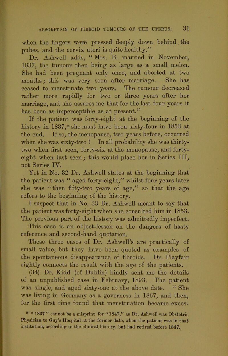 wlien tlie fingers were pressed deeply down behind the pubes, and the cervix uteri is quite healthy.5’ Dr. Ashwell adds, “ Mrs. B. married in November, 1837, the tumour then being as large as a small melon. She had been pregnant only once, and aborted at two months; this was very soon after marriage. She has ceased to menstruate two years. The tumour decreased rather more rapidly for two or three years after her marriage, and she assures me that for the last four years it has been as imperceptible as at present.” If the patient was forty-eight at the beginning of the history in 1837,* she must have been sixty-four in 1853 at the end. If so, the menopause, two years before, occurred when she was sixty-two ! In all probability she was thirty- two when first seen, forty-six at the menopause, and forty- eight when last seen; this would place her in Series III, not Series IY. Yet in No. 32 Dr. Ashwell states at the beginning that the patient was “ aged forty-eight,” whilst four years later she was “ then fifty-two years of age,” so that the age refers to the beginning of the history. I suspect that in No. 33 Dr. Ashwell meant to say that the patient was forty-eight when she consulted him in 1853. The previous part of the history was admittedly imperfect. This case is an object-lesson on the dangers of hasty reference and second-hand quotation. These three cases of Dr. Ashwell’s are practically of small value, but they have been quoted as examples of the spontaneous disappearance of fibroids. Dr. Playfair rightly connects the result Avith the age of the patients. (34) Dr. Kidd (of Dublin) kindly sent me the details of an unpublished case in February, 1893. The patient was single, and aged sixty-one at the above date. “ She was living in Germany as a governess in 1867, and then, for the first time found that menstruation became exces- * “ 1837 ” cannot be a misprint for “ 1847,” as Dr. Ashwell was Obstetric Physician to Guy’s Hospital at the former date, when the patient was in that institution, according to the clinical history, but had retired before 1847.