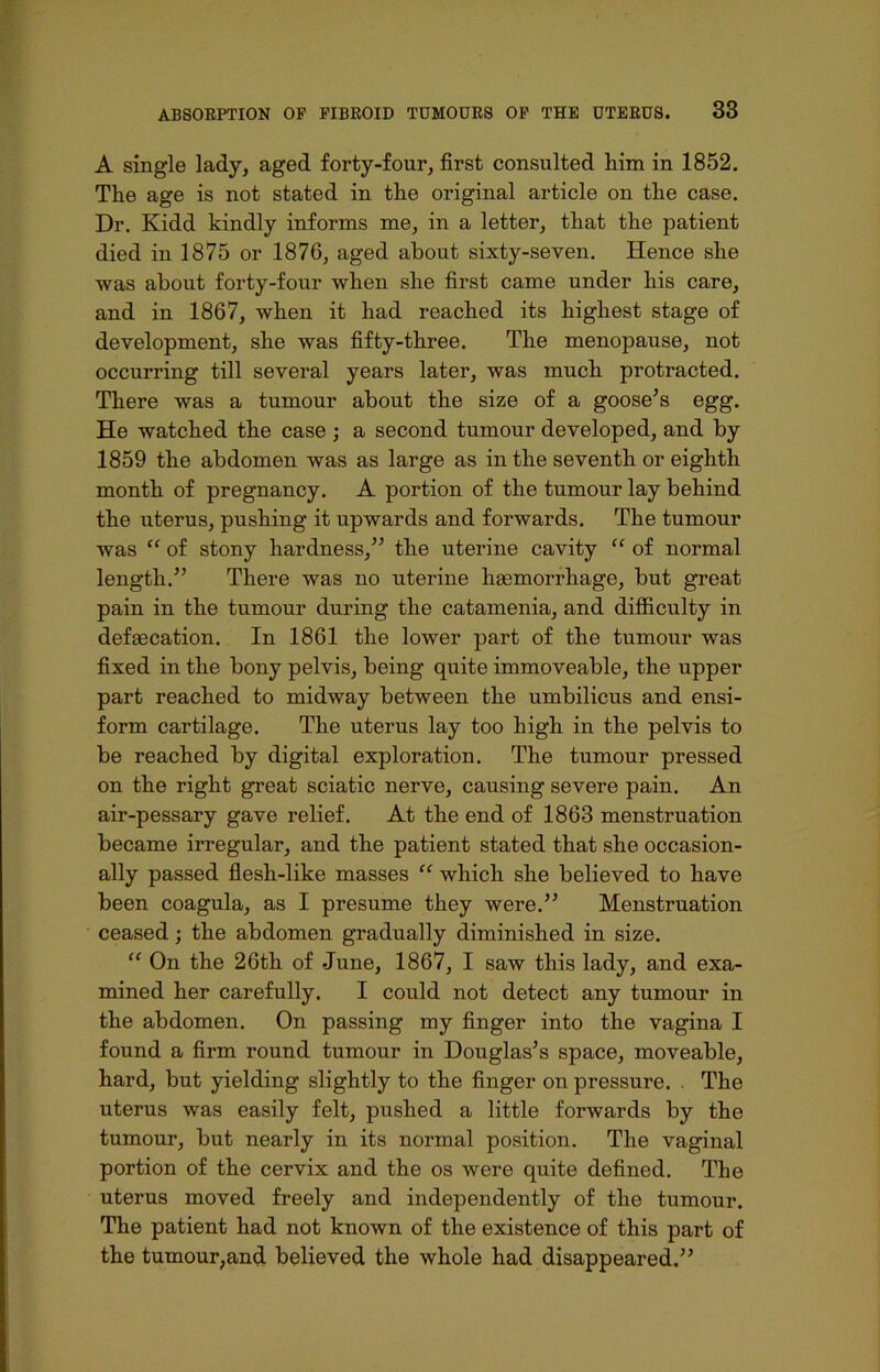 A single lady, aged forty-four, first consulted him in 1852. Tlie age is not stated in tlie original article on the case. Dr. Kidd kindly informs me, in a letter, tliat the patient died in 1875 or 1876, aged about sixty-seven. Hence she was about forty-four when she first came under his care, and in 1867, when it had reached its highest stage of development, she was fifty-three. The menopause, not occurring till several years later, was much protracted. There was a tumour about the size of a goose’s egg. He watched the case ; a second tumour developed, and by 1859 the abdomen was as large as in the seventh or eighth month of pregnancy. A portion of the tumour lay behind the uterus, pushing it upwards and forwards. The tumour was “ of stony hardness,” the uterine cavity “ of normal length.” There was no uterine haemorrhage, but great pain in the tumour during the catamenia, and difficulty in defsecation. In 1861 the lower part of the tumour was fixed in the bony pelvis, being quite immoveable, the upper part reached to midway between the umbilicus and ensi- form cartilage. The uterus lay too high in the pelvis to be reached by digital exploration. The tumour pressed on the right great sciatic nerve, causing severe pain. An air-pessary gave relief. At the end of 1863 menstruation became irregular, and the patient stated that she occasion- ally passed flesh-like masses “ which she believed to have been coagula, as I presume they were.” Menstruation ceased; the abdomen gradually diminished in size. “ On the 26th of June, 1867, I saw this lady, and exa- mined her carefully. I could not detect any tumour in the abdomen. On passing my finger into the vagina I found a firm round tumour in Douglas’s space, moveable, hard, but yielding slightly to the finger on pressure. . The uterus was easily felt, pushed a little forwards by the tumour, but nearly in its normal position. The vaginal portion of the cervix and the os were quite defined. The uterus moved freely and independently of the tumour. The patient had not known of the existence of this part of the tumour,and believed the whole had disappeared.”