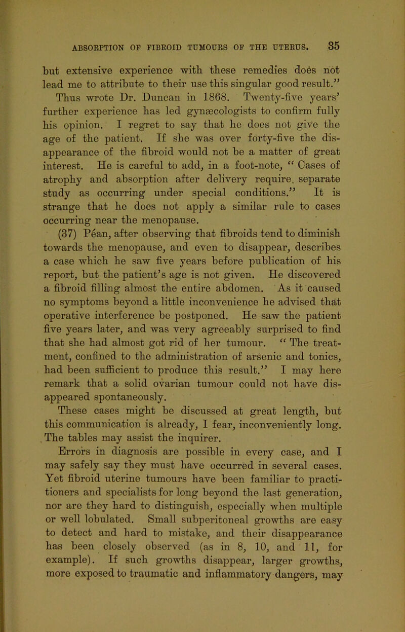 but extensive experience with these remedies do6s not lead me to attribute to their use this singular good result.” Thus wrote Dr. Duncan in 1868. Twenty-five years’ further experience has led gynaecologists to confirm fully his opinion. I regret to say that he does not give the age of the patient. If she was over forty-five the dis- appearance of the fibroid would not be a matter of great interest. He is careful to add, in a foot-note, “ Cases of atrophy and absorption after delivery require, separate study as occurring under special conditions.” It is strange that he does not apply a similar rule to cases occurring near the menopause. (37) Pean, after observing that fibroids tend to diminish towards the menopause, and even to disappear, describes a case which he saw five years before publication of his report, but the patient’s age is not given. He discovered a fibroid filling almost the entire abdomen. As it caused no symptoms beyond a little inconvenience he advised that operative interference be postponed. He saw the patient five years later, and was very agreeably surprised to find that she had almost got rid of her tumour. “ The treat- ment, confined to the administration of arsenic and tonics, had been sufficient to produce this result.” I may here remark that a solid ovarian tumour could not have dis- appeared spontaneously. These cases might be discussed at great length, but this communication is already, I fear, inconveniently long. The tables may assist the inquirer. Errors in diagnosis are possible in every case, and I may safely say they must have occurred in several cases. Yet fibroid uterine tumours have been familiar to practi- tioners and specialists for long beyond the last generation, nor are they hard to distinguish, especially when multiple or well lobulated. Small subperitoneal growths are easy to detect and hard to mistake, and their disappearance has been closely observed (as in 8, 10, and 11, for example). If such growths disappear, larger growths, more exposed to traumatic and inflammatory dangers, may