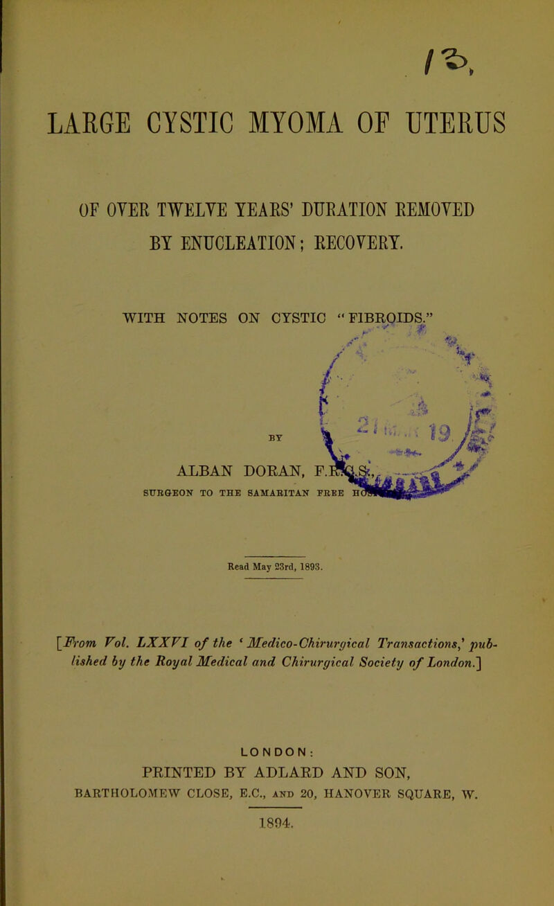 /*>. LARGE CYSTIC MYOMA OF UTERUS OF OYER TWELVE YEARS’ DURATION REMOVED BY ENUCLEATION; RECOVERY. WITH NOTES ON CYSTIC “FIBROIDS.’ Read May 23rd, 1893. [From Vol. LXXVI of the ‘ Medico-Chirwgical Transactions' pub- lished by the Royal Medical and Chirurgical Society of London.] LONDON: PRINTED BY ADLARD AND SON, BARTHOLOMEW CLOSE, E.C., and 20, HANOVER SQUARE, W. 1804.