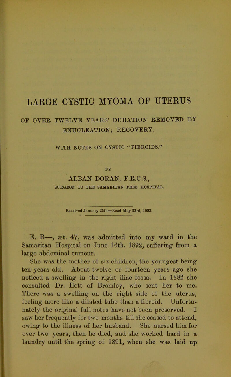 LARGE CYSTIC MYOMA OE UTERUS OF OYER TWELVE YEARS’ DURATION REMOVED BY ENUCLEATION; RECOVERY. WITH NOTES ON CYSTIC “FIBROIDS.” BY ALBAN DORAN, F.R.C.S., SUEGEON TO THE SAMABITAN EBEE HOSPITAE. Received January 25th—Read May 23rd, 1893. E. R—, aet. 47, was admitted into my ward in the Samaritan Hospital on June 16th, 1892, suffering from a large abdominal tumour. She was the mother of six children, the youngest being ten years old. About twelve or fourteen years ago she noticed a swelling in the right iliac fossa. In 1882 she consulted Dr. Ilott of Bromley, who sent her to me. There was a swelling on the right side of the uterus, feeling more like a dilated tube than a fibroid. Unfortu- nately the original full notes have not been preserved. I saw her frequently for two months till she ceased to attend, owing to the illness of her husband. She nursed him for over two years, then he died, and she worked hard in a laundry until the spring of 1891, when she was laid up