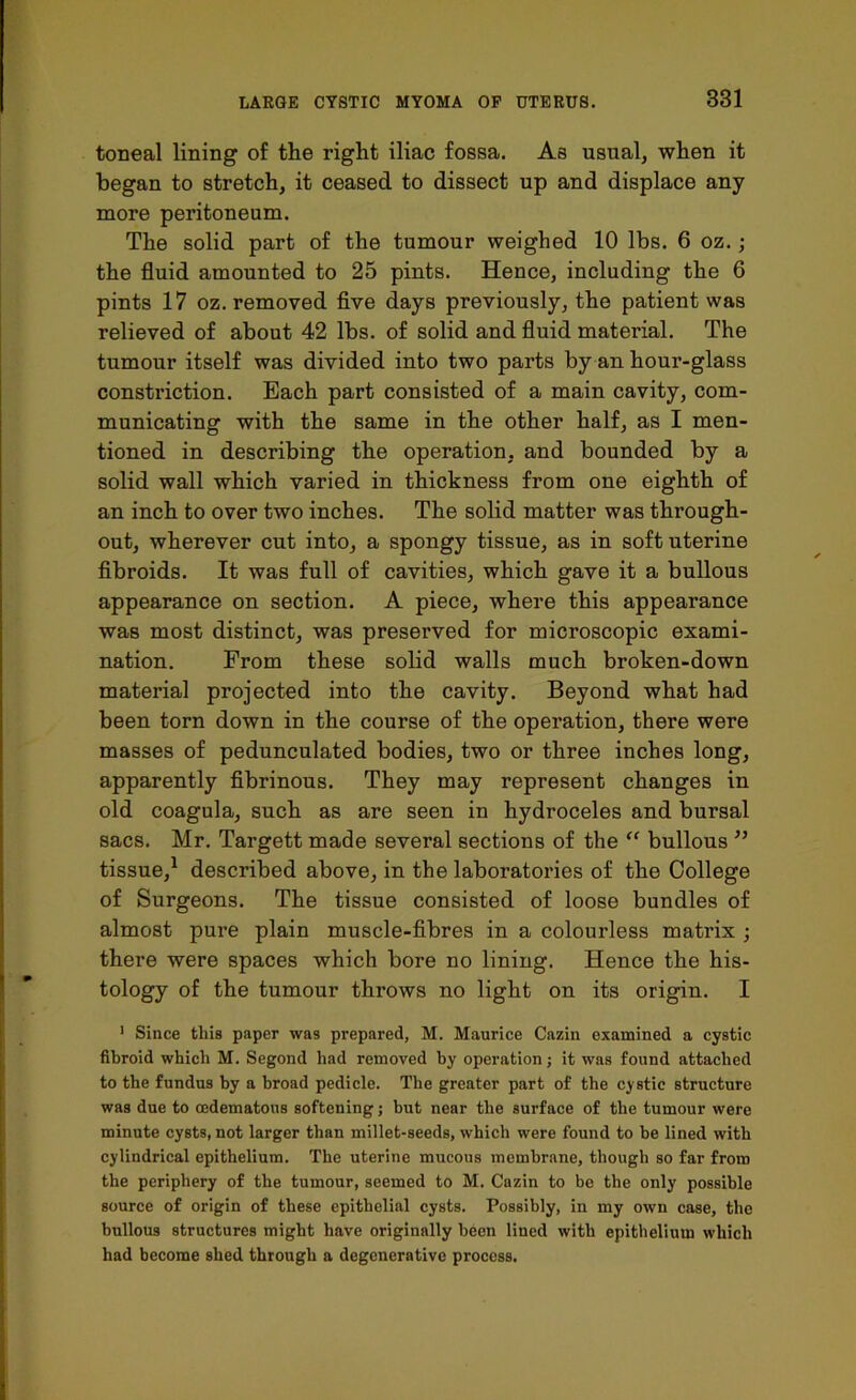 toneal lining of the right iliac fossa. As usual, when it began to stretch, it ceased to dissect up and displace any more peritoneum. The solid part of the tumour weighed 10 lbs. 6 oz.; the fluid amounted to 25 pints. Hence, including the 6 pints 17 oz. removed five days previously, the patient was relieved of about 42 lbs. of solid and fluid material. The tumour itself was divided into two parts by an hour-glass constriction. Each part consisted of a main cavity, com- municating with the same in the other half, as I men- tioned in describing the operation, and bounded by a solid wall which varied in thickness from one eighth of an inch to over two inches. The solid matter was through- out, wherever cut into, a spongy tissue, as in soft uterine fibroids. It was full of cavities, which gave it a bullous appearance on section. A piece, where this appearance was most distinct, was preserved for microscopic exami- nation. From these solid walls much broken-down material projected into the cavity. Beyond what had been torn down in the course of the operation, there were masses of pedunculated bodies, two or three inches long, apparently fibrinous. They may represent changes in old coagula, such as are seen in hydroceles and bursal sacs. Mr. Targett made several sections of the “ bullous ” tissue,1 described above, in the laboratories of the College of Surgeons. The tissue consisted of loose bundles of almost pure plain muscle-fibres in a colourless matrix ; there were spaces which bore no lining. Hence the his- tology of the tumour throws no light on its origin. I 1 Since this paper was prepared, M. Maurice Cazin examined a cystic fibroid which M. Segond had removed by operation; it was found attached to the fundus by a broad pedicle. The greater part of the cystic structure was due to cedematous softening; but near the surface of the tumour were minute cysts, not larger than millet-seeds, which were found to be lined with cylindrical epithelium. The uterine mucous membrane, though so far from the periphery of the tumour, seemed to M. Cazin to be the only possible source of origin of these epithelial cysts. Possibly, in my own case, the bullous structures might have originally been lined with epithelium which had become shed through a degenerative process.