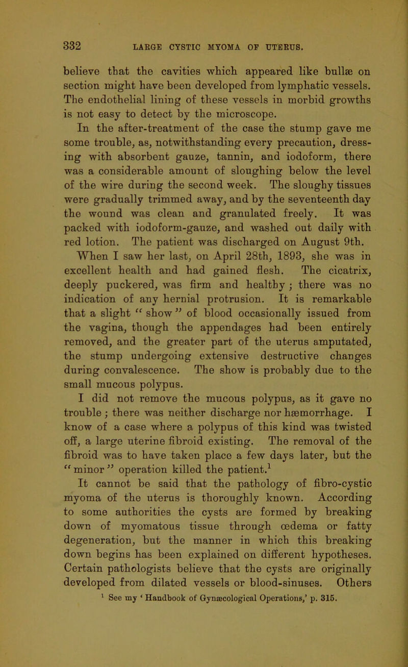 believe that the cavities which appeared like bullae on section might have been developed from lymphatic vessels. The endothelial lining of these vessels in morbid growths is not easy to detect by the microscope. In the after-treatment of the case the stump gave me some trouble, as, notwithstanding every precaution, dress- ing with absorbent gauze, tannin, and iodoform, there was a considerable amount of sloughing below the level of the wire during the second week. The sloughy tissues were gradually trimmed away, and by the seventeenth day the wound was clean and granulated freely. It was packed with iodoform-gauze, and washed out daily with red lotion. The patient was discharged on August 9th. When I saw her last, on April 28th, 1893, she was in excellent health and had gained flesh. The cicatrix, deeply puckered, was firm and healthy • there was no indication of any hernial protrusion. It is remarkable that a slight “ show ” of blood occasionally issued from the vagina, though the appendages had been entirely removed, and the greater part of the uterus amputated, the stump undergoing extensive destructive changes during convalescence. The show is probably due to the small mucous polypus. I did not remove the mucous polypus, as it gave no trouble ; there was neither discharge nor haemorrhage. I know of a case where a polypus of this kind was twisted off, a large uterine fibroid existing. The removal of the fibroid was to have taken place a few days later, but the “ minor ” operation killed the patient.1 It cannot be said that the pathology of fibro-cystic myoma of the uterus is thoroughly known. According to some authorities the cysts are formed by breaking down of myomatous tissue through oedema or fatty degeneration, but the manner in which this breaking down begins has been explained on different hypotheses. Certain pathologists believe that the cysts are originally developed from dilated vessels or blood-sinuses. Others 1 See my ‘ Handbook of Gynaecological Operations,’ p. 315.