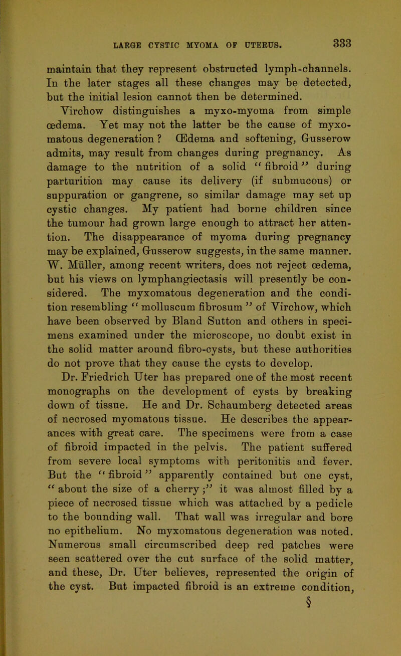 maintain that they represent obstructed lymph-channels. In the later stages all these changes may be detected, but the initial lesion cannot then be determined. Virchow distinguishes a myxo-myoma from simple oedema. Yet may not the latter be the cause of myxo- matous degeneration ? (Edema and softening, Gusserow admits, may result from changes during pregnancy. As damage to the nutrition of a solid “ fibroid ” during parturition may cause its delivery (if submucous) or suppuration or gangrene, so similar damage may set up cystic changes. My patient had borne children since the tumour had grown large enough to attract her atten- tion. The disappearance of myoma during pregnancy may be explained, Gusserow suggests, in the same manner. W. Muller, among recent writers, does not reject oedema, but his views on lymphangiectasis will presently be con- sidered. The myxomatous degeneration and the condi- tion resembling “ molluscum fibrosum ” of Virchow, which have been observed by Bland Sutton and others in speci- mens examined under the microscope, no doubt exist in the solid matter around fibro-cysts, but these authorities do not prove that they cause the cysts to develop. Dr. Friedrich Uter has prepared one of the most recent monographs on the development of cysts by breaking down of tissue. He and Dr. Schaumberg detected areas of necrosed myomatous tissue. He describes the appear- ances with great care. The specimens were from a case of fibroid impacted in the pelvis. The patient suffered from severe local symptoms with peritonitis and fever. But the f‘ fibroid ” apparently contained but one cyst, “ about the size of a cherryit was almost filled by a piece of necrosed tissue which was attached by a pedicle to the bounding wall. That wall was irregular and bore no epithelium. No myxomatous degeneration was noted. Numerous small circumscribed deep red patches were seen scattered over the cut surface of the solid matter, and these, Dr. Uter believes, represented the origin of the cyst. But impacted fibroid is an extreme condition, §