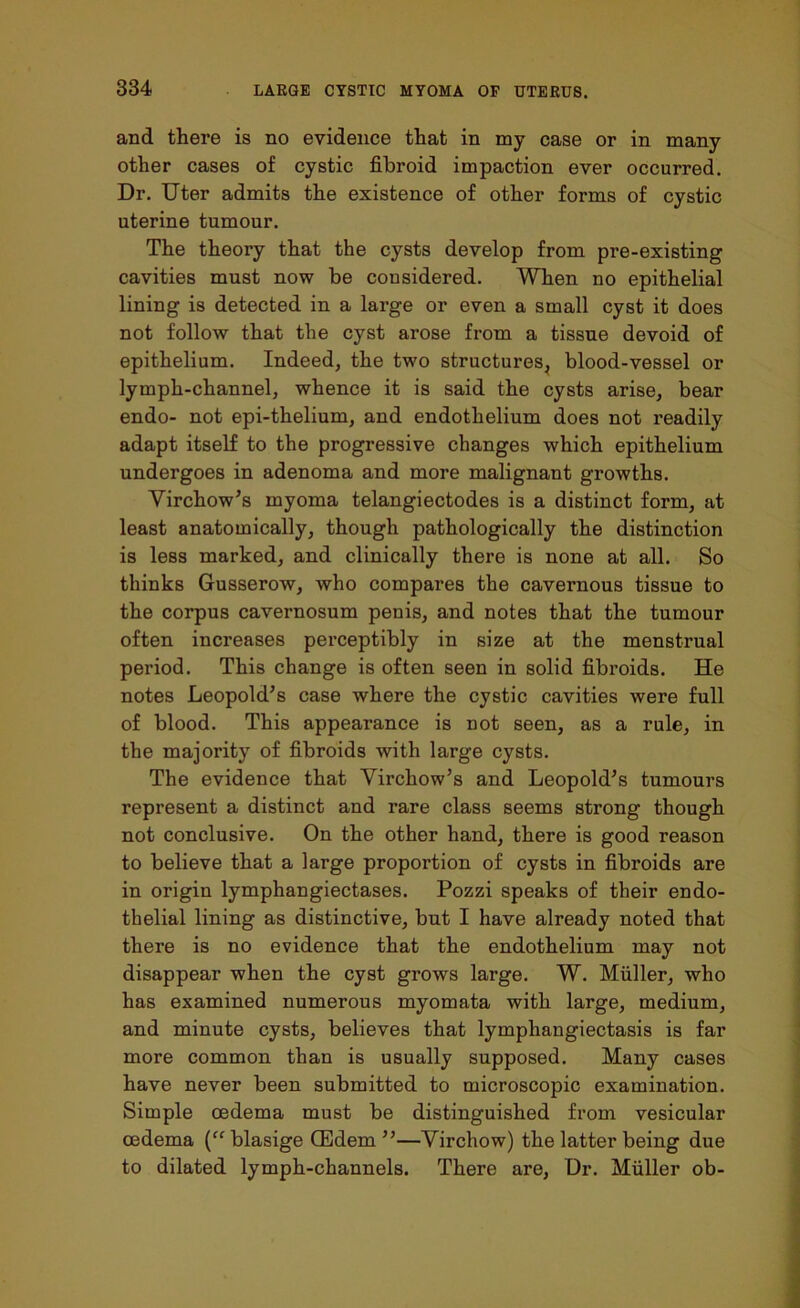 and there is no evidence that in my case or in many other cases of cystic fibroid impaction ever occurred. Dr. Uter admits the existence of other forms of cystic uterine tumour. The theory that the cysts develop from pre-existing cavities must now be considered. When no epithelial lining is detected in a large or even a small cyst it does not follow that the cyst arose from a tissue devoid of epithelium. Indeed, the two structures, blood-vessel or lymph-channel, whence it is said the cysts arise, bear endo- not epi-thelium, and endothelium does not readily adapt itself to the progressive changes which epithelium undergoes in adenoma and more malignant growths. Virchow’s myoma telangiectodes is a distinct form, at least anatomically, though pathologically the distinction is less marked, and clinically there is none at all. So thinks Gusserow, who compares the cavernous tissue to the corpus cavernosum penis, and notes that the tumour often increases perceptibly in size at the menstrual period. This change is often seen in solid fibroids. He notes Leopold’s case where the cystic cavities were full of blood. This appearance is not seen, as a rule, in the majority of fibroids with large cysts. The evidence that Virchow’s and Leopold’s tumours represent a distinct and rare class seems strong though not conclusive. On the other hand, there is good reason to believe that a large proportion of cysts in fibroids are in origin lympliangiectases. Pozzi speaks of their endo- thelial lining as distinctive, but I have already noted that there is no evidence that the endothelium may not disappear when the cyst grows large. W. Muller, who has examined numerous myomata with large, medium, and minute cysts, believes that lymphangiectasis is far more common than is usually supposed. Many cases have never been submitted to microscopic examination. Simple oedema must be distinguished from vesicular oedema (ff blasige CEdem ”—Virchow) the latter being due to dilated lymph-channels. There are, Dr. Muller ob-