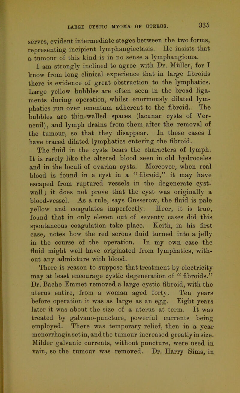385 serves, evident intermediate stages between the two forms, representing incipient lymphangiectasis. He insists that a tumour of this kind is in no sense a lymphangioma. I am strongly inclined to agree with Dr. Muller, for I know from long clinical experience that in large fibroids there is evidence of great obstruction to the lymphatics. Large yellow bubbles are often seen in the broad liga- ments during operation, whilst enormously dilated lym- phatics run over omentum adherent to the fibroid. The bubbles are thin-walled spaces (lacunar cysts of Yer- neuil), and lymph drains from them after the removal of the tumour, so that they disappear. In these cases I have traced dilated lymphatics entering the fibroid. The fluid in the cysts bears the characters of lymph. It is rarely like the altered blood seen in old hydroceles and in the loculi of ovarian cysts. Moreover, when real blood is found in a cyst in a “ fibroid,” it may have escaped from ruptured vessels in the degenerate cyst- wall ; it does not prove that the cyst was originally a blood-vessel. As a rule, says Gusserow, the fluid is pale yellow and coagulates imperfectly. Heer, it is true, found that in only eleven out of seventy cases did this spontaneous coagulation take place. Keith, in his first case, notes how the red serous fluid turned into a jelly in the course of the operation. In my own case the fluid might well have originated from lymphatics, with- out any admixture with blood. There is reason to suppose that treatment by electricity may at least encourage cystic degeneration of “ fibroids.” Dr. Bache Emmet removed a large cystic fibroid, with the uterus entire, from a woman aged forty. Ten years before operation it was as large as an egg. Eight years later it was about the size of a uterus at term. It was treated by galvano-puncture, powerful cui'rents being employed. There was temporary relief, then in a year menorrhagia set in, and the tumour increased greatly in size. Milder galvanic currents, without puncture, were used in vain, so the tumour was removed. Dr. Harry Sims, in