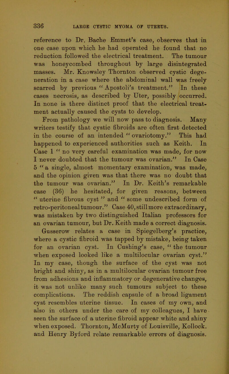 reference to Dr. Baclie Emmet’s case, observes that in one case upon which he had operated he found that no reduction followed the electrical treatment. The tumour was honeycombed throughout by large disintegrated masses. Mr. Knowsley Thornton observed cystic dege- neration in a case where the abdominal wall was freely scarred by previous “ Apostoli’s treatment.” In these cases necrosis, as described by Uter, possibly occurred. In none is there distinct proof that the electrical treat- ment actually caused the cysts to develop. From pathology we will now pass to diagnosis. Many writers testify that cystic fibroids are often first detected in the course of an intended “ ovariotomy.” This had happened to experienced authorities such as Keith. In Case 1 “ no very careful examination was made, for now I never doubted that the tumour was ovarian.” In Case 5 “ a single, almost momentary examination, was made, and the opinion given was that there was no doubt that the tumour was ovarian.” In Dr. Keith’s remarkable case (36) he hesitated, for given reasons, between “ uterine fibrous cyst ” and “ some undescribed form of retro-peritoneal tumour.” Case 40, still more extraordinary, was mistaken by two distinguished Italian professors for an ovarian tumour, but Dr. Keith made a correct diagnosis. Gusserow relates a case in Spiegelberg’s practice, where a cystic fibroid was tapped by mistake, being taken for an ovarian cyst. In Cushing’s case, “ the tumour when exposed looked like a multilocular ovarian cyst.” In my case, though the surface of the cyst was not bright and shiny, as in a multilocular ovarian tumour free from adhesions and inflammatory or degenerative changes, it was not unlike many such tumours subject to these complications. The reddish capsule of a broad ligament cyst resembles uterine tissue. In cases of my own, and also in others under the care of my colleagues, I have seen the surface of a uterine fibroid appear white and shiny when exposed. Thornton, McMurty of Louisville, Kollock. and Henry Byford relate remarkable errors of diagnosis.