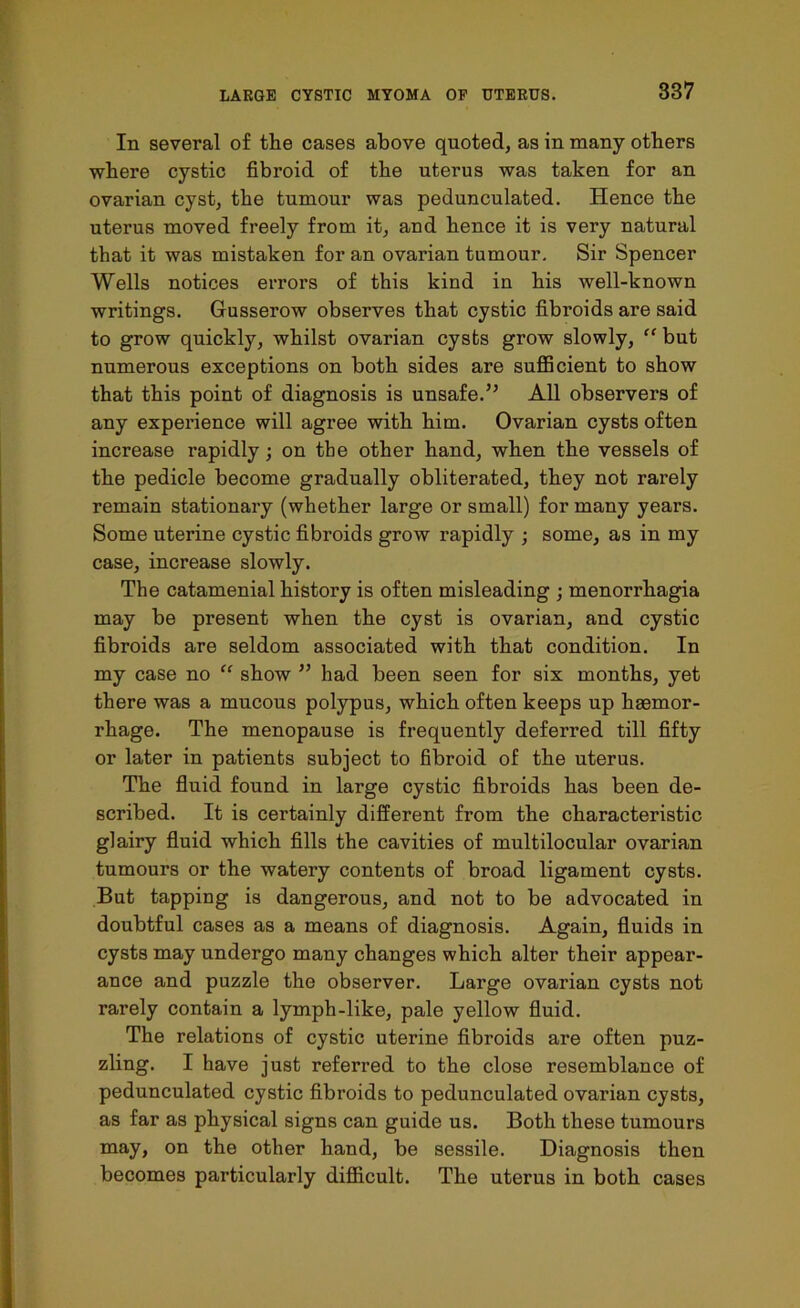 In several of the cases above quoted, as in many others where cystic fibroid of the uterus was taken for an ovarian cyst, the tumour was pedunculated. Hence the uterus moved freely from it, and hence it is very natural that it was mistaken for an ovarian tumour. Sir Spencer Wells notices errors of this kind in his well-known writings. Gusserow observes that cystic fibroids are said to grow quickly, whilst ovarian cysts grow slowly, “ but numerous exceptions on both sides are sufficient to show that this point of diagnosis is unsafe.” All observers of any experience will agree with him. Ovarian cysts often increase rapidly; on the other hand, when the vessels of the pedicle become gradually obliterated, they not rarely remain stationary (whether large or small) for many years. Some uterine cystic fibroids grow rapidly ; some, as in my case, increase slowly. The catamenial history is often misleading ; menorrhagia may be present when the cyst is ovarian, and cystic fibroids are seldom associated with that condition. In my case no “ show ” had been seen for six months, yet there was a mucous polypus, which often keeps up haemor- rhage. The menopause is frequently deferred till fifty or later in patients subject to fibroid of the uterus. The fluid found in large cystic fibroids has been de- scribed. It is certainly different from the characteristic glairy fluid which fills the cavities of multilocular ovarian tumours or the watery contents of broad ligament cysts. But tapping is dangerous, and not to be advocated in doubtful cases as a means of diagnosis. Again, fluids in cysts may undergo many changes which alter their appear- ance and puzzle the observer. Large ovarian cysts not rarely contain a lymph-like, pale yellow fluid. The relations of cystic uterine fibroids are often puz- zling. I have just referred to the close resemblance of pedunculated cystic fibroids to pedunculated ovarian cysts, as far as physical signs can guide us. Both these tumours may, on the other hand, be sessile. Diagnosis then becomes particularly difficult. The uterus in both cases