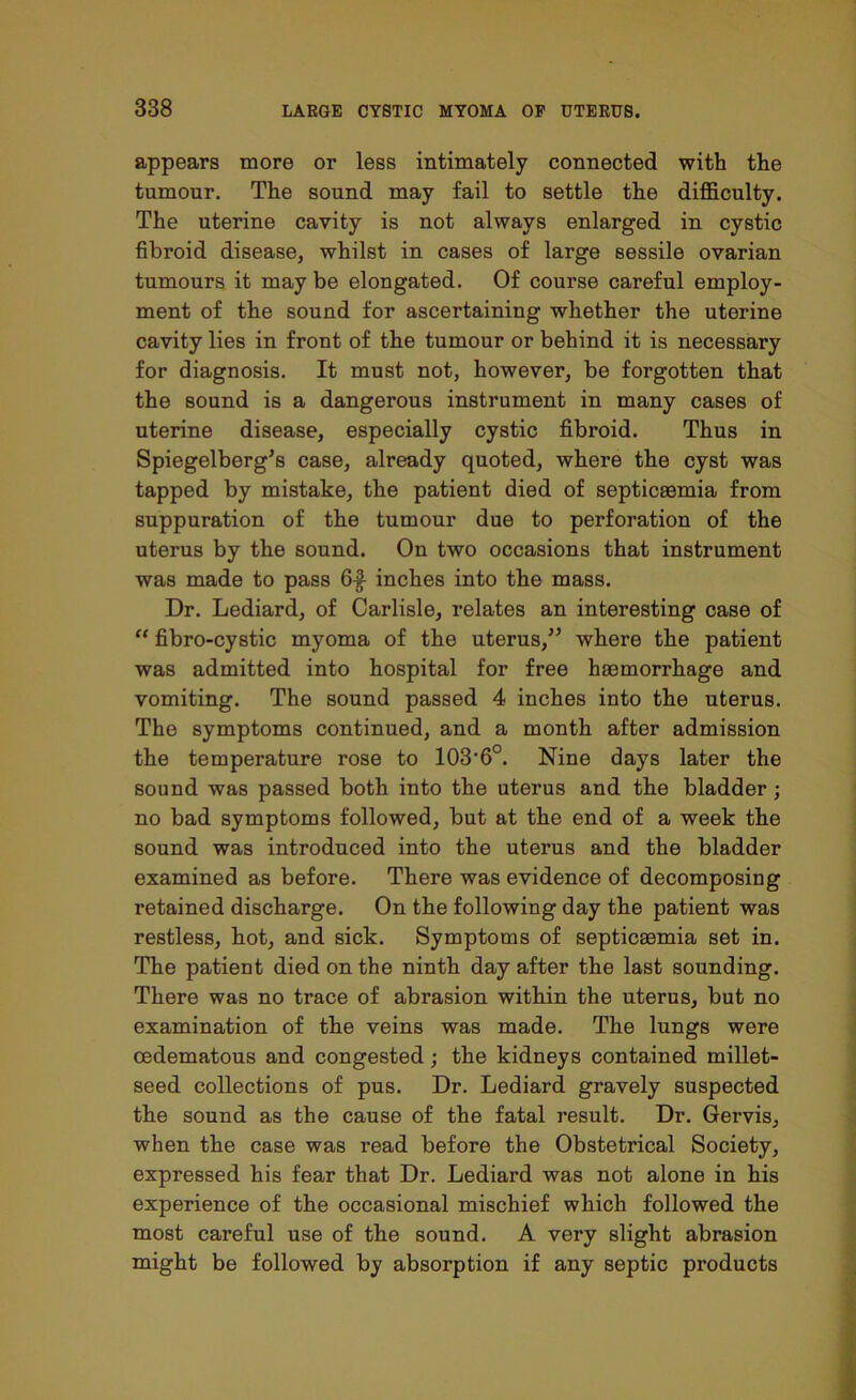 appears more or less intimately connected with the tumour. The sound may fail to settle the difficulty. The uterine cavity is not always enlarged in cystic fibroid disease, whilst in cases of large sessile ovarian tumours it may be elongated. Of course careful employ- ment of the sound for ascertaining whether the uterine cavity lies in front of the tumour or behind it is necessary for diagnosis. It must not, however, be forgotten that the sound is a dangerous instrument in many cases of uterine disease, especially cystic fibroid. Thus in Spiegelberg’s case, already quoted, where the cyst was tapped by mistake, the patient died of septicaemia from suppuration of the tumour due to perforation of the uterus by the sound. On two occasions that instrument was made to pass 6$ inches into the mass. Dr. Lediard, of Carlisle, relates an interesting case of “ fibro-cystic myoma of the uterus,” where the patient was admitted into hospital for free haemorrhage and vomiting. The sound passed 4 inches into the uterus. The symptoms continued, and a month after admission the temperature rose to 103‘6°. Nine days later the sound was passed both into the uterus and the bladder; no bad symptoms followed, but at the end of a week the sound was introduced into the uterus and the bladder examined as before. There was evidence of decomposing retained discharge. On the following day the patient was restless, hot, and sick. Symptoms of septicaemia set in. The patient died on the ninth day after the last sounding. There was no trace of abrasion within the uterus, but no examination of the veins was made. The lungs were cedematous and congested; the kidneys contained millet- seed collections of pus. Dr. Lediard gravely suspected the sound as the cause of the fatal result. Dr. Gervis, when the case was read before the Obstetrical Society, expressed his fear that Dr. Lediard was not alone in his experience of the occasional mischief which followed the most careful use of the sound. A very slight abrasion might be followed by absorption if any septic products