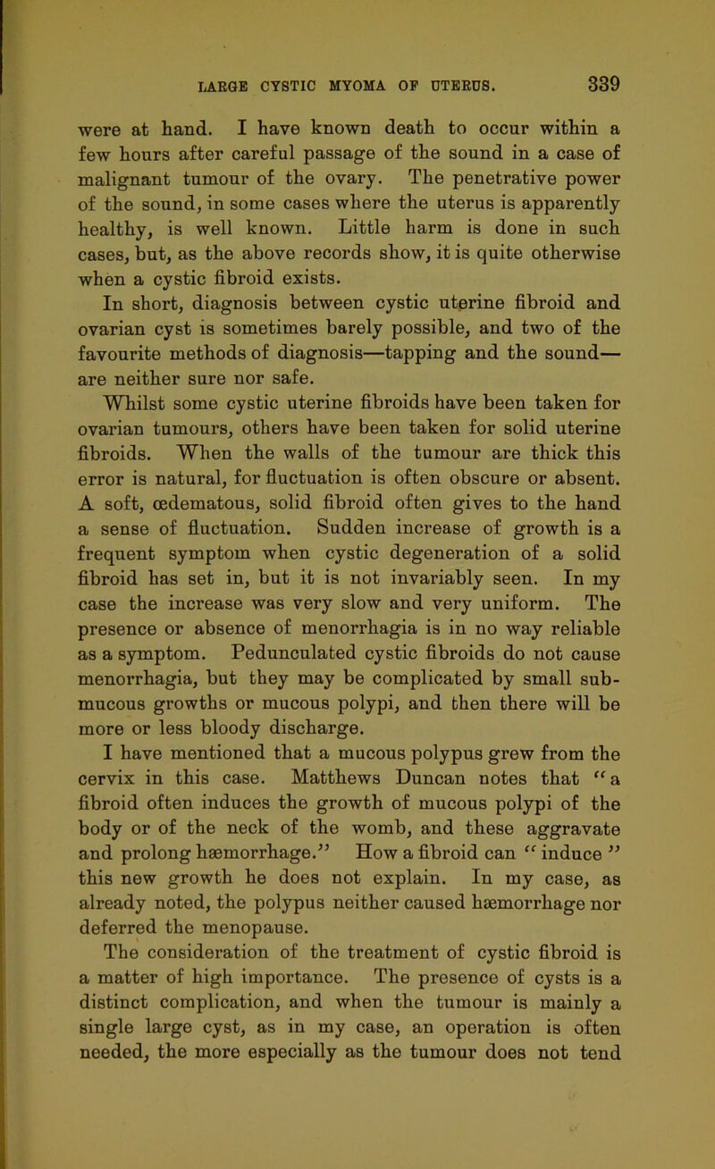 were at hand. I have known death to occur within a few hours after careful passage of the sound in a case of malignant tumour of the ovary. The penetrative power of the sound, in some cases where the uterus is apparently healthy, is well known. Little harm is done in such cases, but, as the above records show, it is quite otherwise when a cystic fibroid exists. In short, diagnosis between cystic uterine fibroid and ovarian cyst is sometimes barely possible, and two of the favourite methods of diagnosis—tapping and the sound— are neither sure nor safe. Whilst some cystic uterine fibroids have been taken for ovarian tumours, others have been taken for solid uterine fibroids. When the walls of the tumour are thick this error is natural, for fluctuation is often obscure or absent. A soft, oedematous, solid fibroid often gives to the hand a sense of fluctuation. Sudden increase of growth is a frequent symptom when cystic degeneration of a solid fibroid has set in, but it is not invariably seen. In my case the increase was very slow and very uniform. The presence or absence of menorrhagia is in no way reliable as a symptom. Pedunculated cystic fibroids do not cause menorrhagia, but they may be complicated by small sub- mucous growths or mucous polypi, and then there will be more or less bloody discharge. I have mentioned that a mucous polypus grew from the cervix in this case. Matthews Duncan notes that “a fibroid often induces the growth of mucous polypi of the body or of the neck of the womb, and these aggravate and prolong hemorrhage.” How a fibroid can “ induce ” this new growth he does not explain. In my case, as already noted, the polypus neither caused hemorrhage nor deferred the menopause. The consideration of the treatment of cystic fibroid is a matter of high importance. The presence of cysts is a distinct complication, and when the tumour is mainly a single large cyst, as in my case, an operation is often needed, the more especially as the tumour does not tend
