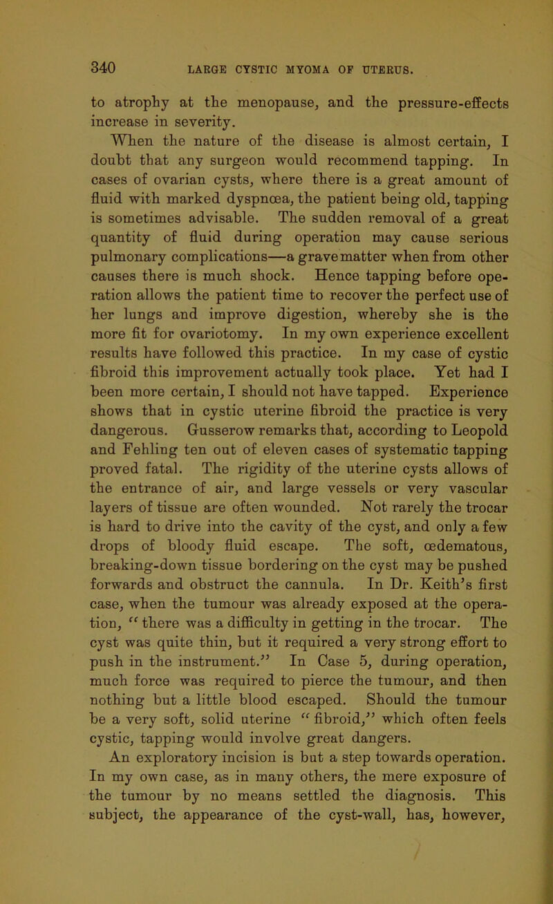 to atrophy at the menopause, and the pressure-effects increase in severity. When the nature of the disease is almost certain, I doubt that any surgeon would recommend tapping. In cases of ovarian cysts, where there is a great amount of fluid with marked dyspnoea, the patient being old, tapping is sometimes advisable. The sudden removal of a great quantity of fluid during operation may cause serious pulmonary complications—a grave matter when from other causes there is much shock. Hence tapping before ope- ration allows the patient time to recover the perfect use of her lungs and improve digestion, whereby she is the more fit for ovariotomy. In my own experience excellent results have followed this practice. In my case of cystic fibroid this improvement actually took place. Yet had I been more certain, I should not have tapped. Experience shows that in cystic uterine fibroid the practice is very dangerous. Gusserow remarks that, according to Leopold and Fehling ten out of eleven cases of systematic tapping proved fatal. The rigidity of the uterine cysts allows of the entrance of air, and large vessels or very vascular layers of tissue are often wounded. Not rarely the trocar is hard to drive into the cavity of the cyst, and only a few drops of bloody fluid escape. The soft, oedematous, breaking-down tissue bordering on the cyst may be pushed forwards and obstruct the cannula. In Dr. Keith’s first case, when the tumour was already exposed at the opera- tion, “ there was a difficulty in getting in the trocar. The cyst was quite thin, but it required a very strong effort to push in the instrument.” In Case 5, during operation, much force was required to pierce the tumour, and then nothing but a little blood escaped. Should the tumour be a very soft, solid uterine “ fibroid,” which often feels cystic, tapping would involve great dangers. An exploratory incision is but a step towards operation. In my own case, as in many others, the mere exposure of the tumour by no means settled the diagnosis. This subject, the appearance of the cyst-wall, has, however,