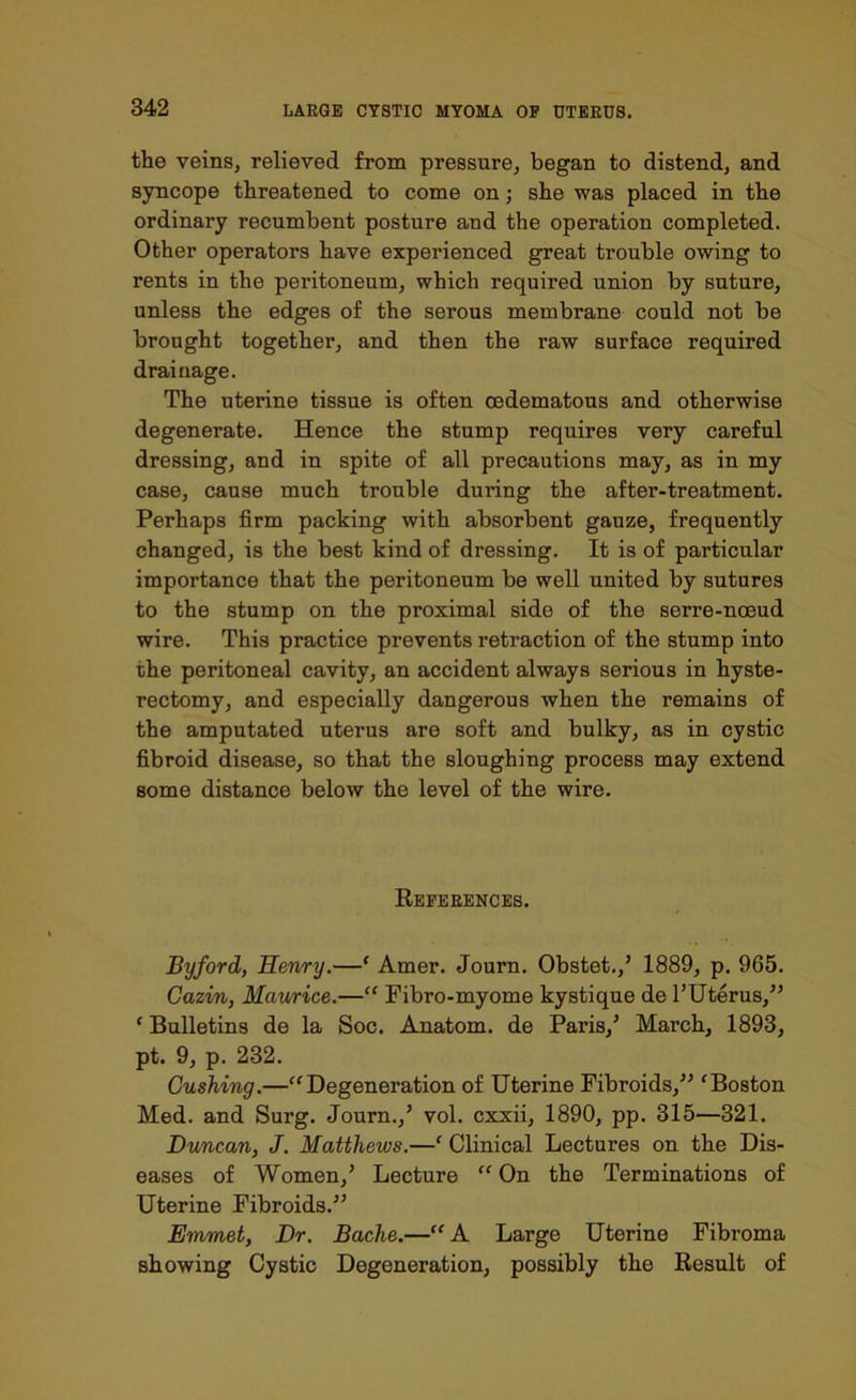 the veins, relieved from pressure, began to distend, and syncope threatened to come on; she was placed in the ordinary recumbent posture and the operation completed. Other operators have experienced great trouble owing to rents in the peritoneum, which required union by suture, unless the edges of the serous membrane could not be brought together, and then the raw surface required drainage. The uterine tissue is often oedematous and otherwise degenerate. Hence the stump requires very careful dressing, and in spite of all precautions may, as in my case, cause much trouble during the after-treatment. Perhaps firm packing with absorbent gauze, frequently changed, is the best kind of dressing. It is of particular importance that the peritoneum be well united by sutures to the stump on the proximal side of the serre-noeud wire. This practice prevents retraction of the stump into the peritoneal cavity, an accident always serious in hyste- rectomy, and especially dangerous when the remains of the amputated uterus are soft and bulky, as in cystic fibroid disease, so that the sloughing process may extend some distance below the level of the wire. References. Byford, Henry.—1 Amer. Journ. Obstet./ 1889, p. 965. Cazin, Maurice.—“ Fibro-myome kystique de l’Uterus,” ‘ Bulletins de la Soc. Anatom, de Paris/ March, 1893, pt. 9, p. 232. Gushing.—“Degeneration of Uterine Fibroids,” ‘Boston Med. and Surg. Journ./ vol. cxxii, 1890, pp. 315—321. Duncan, J. Matthews.—f Clinical Lectures on the Dis- eases of Women/ Lecture “ On the Terminations of Uterine Fibroids.” Emmet, Dr. Bache.—“ A Large Uterine Fibroma showing Cystic Degeneration, possibly the Result of