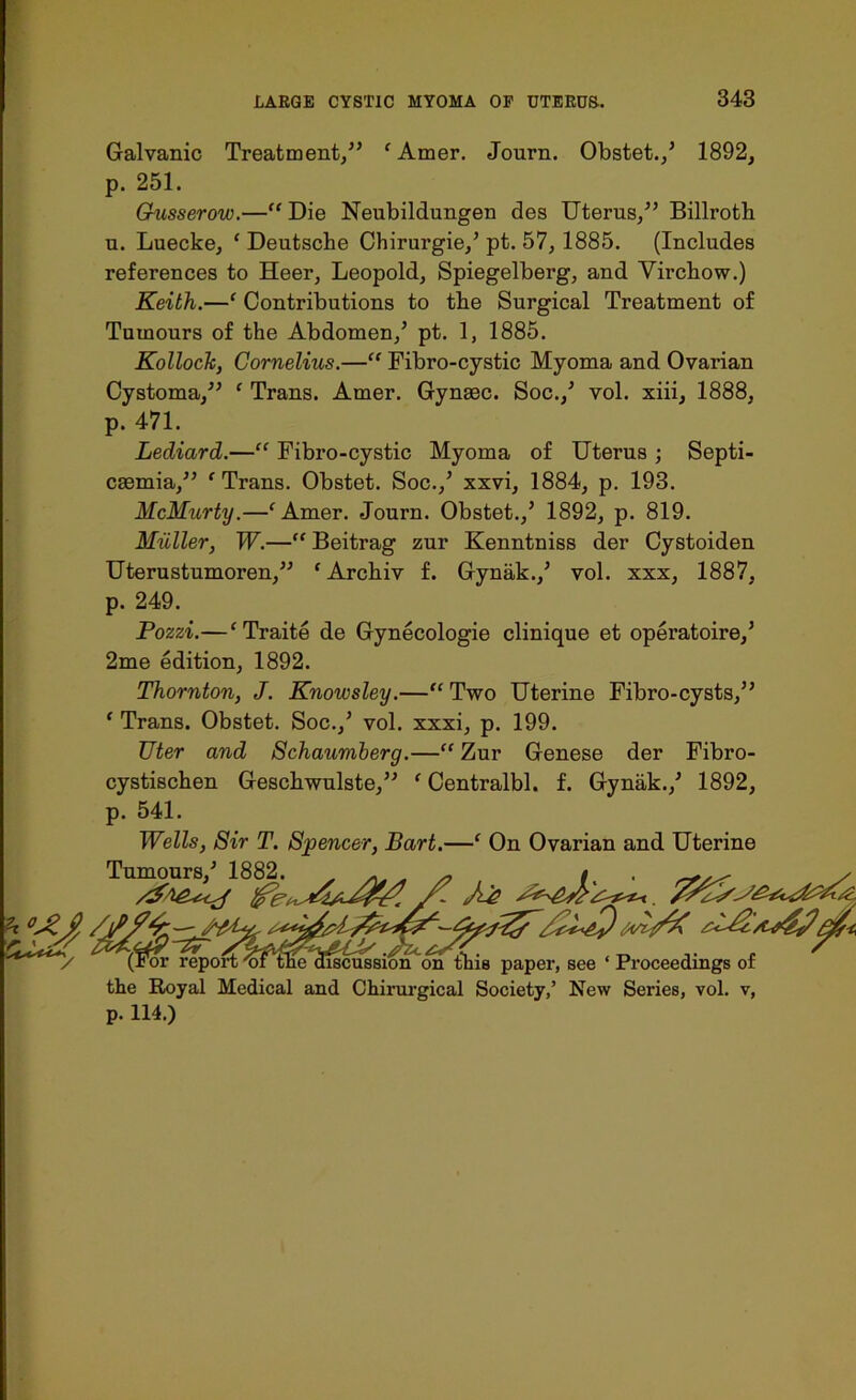 Galvanic Treatment,” ' Amer, Journ. Obstet./ 1892, p. 251. G-usserow.—“ Die Neubildungen des Uterus,” Billroth u. Luecke, ‘ Deutsche Chirurgie/ pt. 57, 1885. (Includes references to Heer, Leopold, Spiegelberg, and Virchow.) Keith.—‘ Contributions to the Surgical Treatment of Tumours of the Abdomen/ pt. 1, 1885. Kolloch, Cornelius.—“ Fibro-cystic Myoma and Ovarian Cystoma,” ‘ Trans. Amer. Gynaec. Soc./ vol. xiii, 1888, p. 471. Lediard.—“ Fibro-cystic Myoma of Uterus ; Septi- caemia,” f Trans. Obstet. Soc./ xxvi, 1884, p. 193. McMurty.—‘Amer. Journ. Obstet./ 1892, p. 819. Muller, W.—“ Beitrag zur Kenntniss der Cystoiden Uterustumoren,” ‘ Archiv f. Gynak./ vol. xxx, 1887, p. 249. Pozzi.—‘Traite de Gynecologie clinique et operatoire/ 2me edition, 1892. Thornton, J. Knowsley.—“ Two Uterine Fibro-cysts,” ‘ Trans. Obstet. Soc./ vol. xxxi, p. 199. Uter and Schaumberg.—“ Zur Genese der Fibro- cystischen Geschwulste,” ' Centralbl. f. Gynak./ 1892, p. 541. ft'. Wells, Sir T. Spencer, Bart.—‘ On Ovarian and Uterine Tumours/ 1882. . ~ t .r / the Royal Medical and Chirurgical Society,’ New Series, vol. v, p. 114.)