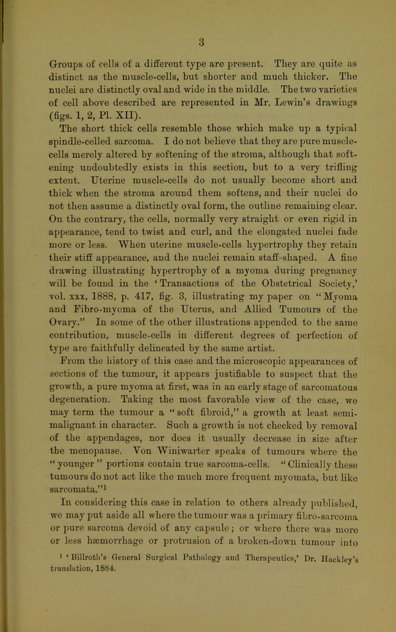 Groups of cells of a different type are present. They are quite as distinct as the ruuscle-cells, but shorter and much thicker. The nuclei are distinctly oval and wide in the middle. The two varieties of cell above described are represented in Mr. Lewin’s drawings (figs. 1, 2, PI. XII). The short thick cells resemble those which make up a typical spindle-celled sarcoma. I do not believe that they are pure muscle- cells mei’ely altered by softening of the stroma, although that soft- ening undoubtedly exists in this section, but to a very trifling extent. Uterine muscle-cells do not usually become short and thick when the stroma around them softens, and their nuclei do not then assume a distinctly oval form, the outline remaining clear. On the contrary, the cells, normally very straight or even rigid in appearance, tend to twist and curl, and the elongated nuclei fade more or less. When uterine muscle-cells hypertrophy they retain their stiff appearance, and the nuclei remain staff-shaped. A fine drawing illustrating hypertrophy of a myoma during pregnancy will be found in the ‘ Transactions of the Obsteti’ical Society,’ vol. xxx, 1888, p. 417, fig. 3, illustrating my paper on “Myoma and Pibro-myoma of the Uterus, and Allied Tumoui-s of the Ovary.” In some of the other illustrations appended to the same contribution, muscle-cells in different degrees of perfection of type are faithfully delineated by the same artist. From the history of this case and the microscopic appearances of sections of the tumour, it appears justifiable to suspect that the growth, a pure myoma at first, was in an early stage of sarcomatous degeneration. Taking the most favorable view of the case, we may term the tumour a “ soft fibroid,” a growth at least semi- malignant in character. Such a growth is not checked by removal of the appendages, nor does it usually decrease in size after the menopause. Von Winiwarter speaks of tumours where the “ younger ” portions contain true sarcoma-cells. “ Clinically these tumours do not act like the much more frequent myomata, but like sarcomata.”1 In considering this case in relation to others already published, we may put aside all where the tumour was a primary fibro-sarcoma or pure sarcoma devoid of any capsule; or where there was more or less haemorrhage or protrusion of a broken-down tumour into 1 ‘ Billrotli’s General Surgical Pathology and Therapeutics,’ Dr. Hackley’s translation, 1884.