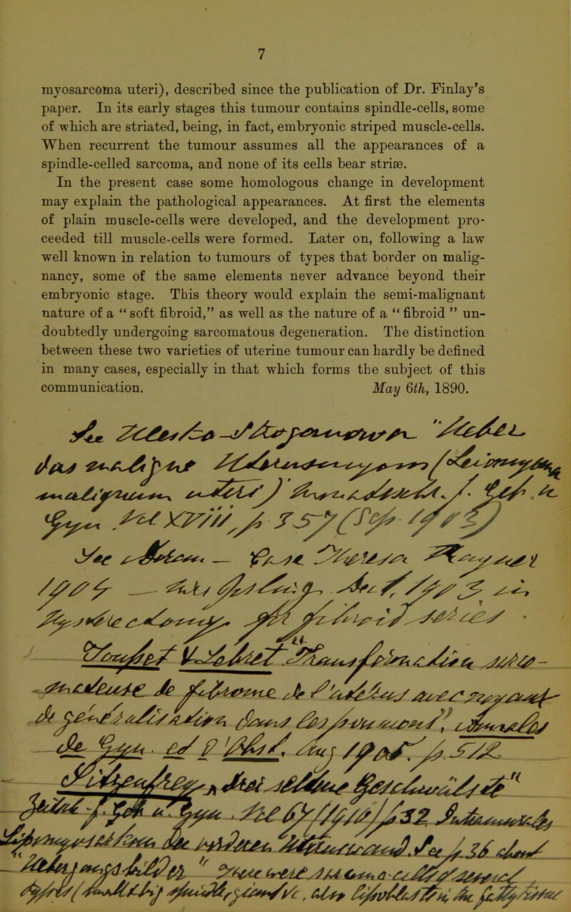 myosarcoma uteri), described since the publication of Dr. Finlay’s paper. In its early stages this tumour contains spindle-cells, some of which are striated, being, in fact, embryonic striped muscle-cells. When recurrent the tumour assumes all the appearances of a spindle-celled sarcoma, and none of its cells bear striae. In the present case some homologous change in development may explain the pathological appearances. At first the elements of plain muscle-cells were developed, and the development pro- ceeded till muscle-cells were formed. Later on, following a law well known in relation to tumours of types that border on malig- nancy, some of the same elements never advance beyond their embryonic stage. This theory would explain the semi-malignant nature of a “ soft fibroid,” as well as the nature of a “ fibroid ” un- doubtedly undergoing sarcomatous degeneration. The distinction between these two varieties of uterine tumour can hardly be defined in many cases, especially in that which forms the subject of this communication. May 6th, 1890. /Cs/ys 4 j&j //as: ' y'S&t- a-c r 1/ x // - / z^f/ a *• Sety SdL t/s**/ S/XS