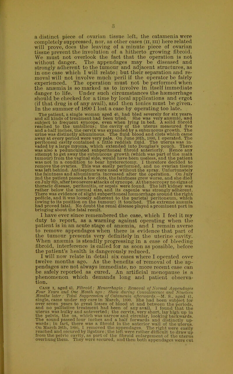 a distinct piece of ovarian tissue left, the catamenia were completely suppressed, nor, as other cases (n, iii) here related will prove, does the leaving of a minute piece of ovarian tissue prevent the involution of a hitherto growing fibroid. We must not overlook the fact that the operation is not without danger. The appendages may be diseased and strongly adherent to the tumour and adjacent structures, as in one case which I will relate; but their separation and re- moval will not involve much peril if the operator be fairly experienced. The operation must not be performed when the anaemia is so marked as to involve in itself immediate danger to life. Under such circumstances the haemorrhage should be checked for a time by local applications and ergot (if that drug is of any avail), and then tonics must be given. In the summer of 1890 I lost a case by operating too late. The patient, a single woman aged 40, had bled severely for six years, and all kinds of treatment had been tried. She was very ansemic, and subject to frequent syncope, even when lying in bed. A solid fibroid reached to the umbilicus; the cavity of the uterus measured five and a-lialf inches, the cervix was expanded by a submucous growth. The urine was distinctly albuminous. The fluid blood and clots which came away at every period were very pale. On June 28th, 1890, 1 operated. The peritoneal cavity contained a little reddish fluid. The uterus was in- vaded by a large myoma, which extended into Douglas’s pouch. There was also a pedunculated subperitoneal fibroid anteriorly. Hence any attempt to get away the submucous growth (which was part of the main tumour) from the vaginal side, would have been useless, and the patient was not in a condition to bear hysterectomy. I therefore decided to remove the ovaries. This was easily performed, and no ovarian tissue was left behind. Antiseptics were used without the spray. Unfortunately the faintness and albuminuria increased after the operation. On July 2nd the patient passed a few clots, the faintness grew worse, and she died on July 8tli, after two severe attacks of syncope. At the necropsy no signs of thoracic disease, peritonitis, or sepsis were found. The left kidney was rather below the normal size, and its capsule was strongly adherent. There was evidence of slight subperitoneal haemorrhage around the right pedicle, and it was loosely adherent to the parietal peritoneum, which (owing to its position on the tumour) it touched. The extreme anaemia had proved fatal. No doubt the renal disease played a prominent part in bringing about the fatal result. I have ever since remembered the case, which I feel it my duty to report, as a warning against operating when the patient is in an acute stage of ansemia, and I remain averse to remove appendages when there is evidence that part of the tumour presents very definitely in the uterine cavity. When anaemia is steadily progressing in a case of bleeding fibroid, interference is called for as soon as possible, before the patient’s health is dangerously reduced. I will now relate in detail six cases where I operated over twelve months ago. As the benefits of removal of the ap- pendages are not always immediate, no more recent case can be safely reported as cured. An artificial menopause is a phenomenon which demands long and patient observa- tion. Case i, aged 41. Fibroid: Menorrhagia: Removal of Normal Appendages Four Years and One Month ago ; Show during Convalescence and Nineteen Months later: Total Suppression of Catamenia afterwards— M. S., aged 41, single, came under my care in March, 1890. She had been subject for over seven years to great losses of blood at and between the periods, and no palliative treatment had been of any avail. I found that the uterus was bulky and anteverted; the cervix, very short, lay high up in the pelvis, the os, which was narrow and circular, looking backwards. The sound passed four inches and a half forwards aud distinctly up- wards ; in fact, there was a fibroid in the anterior wall of the uterus. On March 28tli, 1890, 1 removed the appendages. The right were easily reached and secured by ligature; the left were rather difficult to draw up from the pelvic cavity, as part of the fibroid enlargement of the uterus overhung them. They were secured, and then both appendages were cut