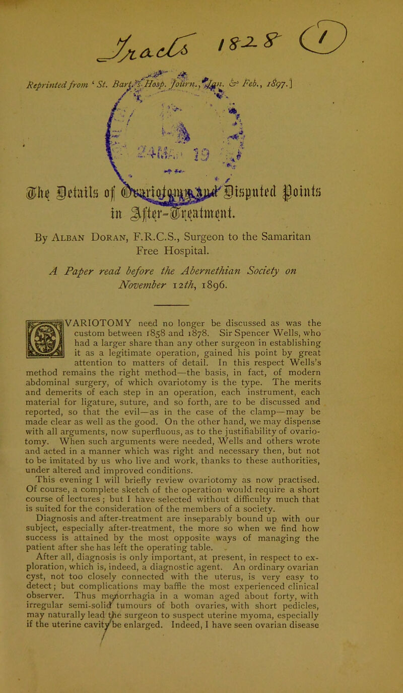 By Alban Doran, F.R.C.S., Surgeon to the Samaritan Free FTospital. A Paper read before the Abernetliian Society on November 12 th, 1896. jlVARIOTOMY need no longer be discussed as was the custom between 1858 and 1878. Sir Spencer Wells, who had a larger share than any other surgeon in establishing it as a legitimate operation, gained his point by great attention to matters of detail. In this respect Wells’s method remains the right method—the basis, in fact, of modern abdominal surgery, of which ovariotomy is the type. The merits and demerits of each step in an operation, each instrument, each material for ligature, suture, and so forth, are to be discussed and reported, so that the evil—as in the case of the clamp—may be made clear as well as the good. On the other hand, we may dispense with all arguments, now superfluous, as to the justifiability of ovario- tomy. When such arguments were needed, Wells and others wrote and acted in a manner which was right and necessary then, but not to be imitated by us who live and work, thanks to these authorities, under altered and improved conditions. This evening I will briefly review ovariotomy as now practised. Of course, a complete sketch of the operation would require a short course of lectures ; but I have selected without difficulty much that is suited for the consideration of the members of a society. Diagnosis and after-treatment are inseparably bound up with our subject, especially after-treatment, the more so when we find how success is attained by the most opposite ways of managing the patient after she has left the operating table. After all, diagnosis is only important, at present, in respect to ex- ploration, which is, indeed, a diagnostic agent. An ordinary ovarian cyst, not too closely connected with the uterus, is very easy to detect; but complications may baffle the most experienced clinical observer. Thus menorrhagia in a woman aged about forty, with irregular semi-solicf tumours of both ovaries, with short pedicles, may naturally lead the surgeon to suspect uterine myoma, especially