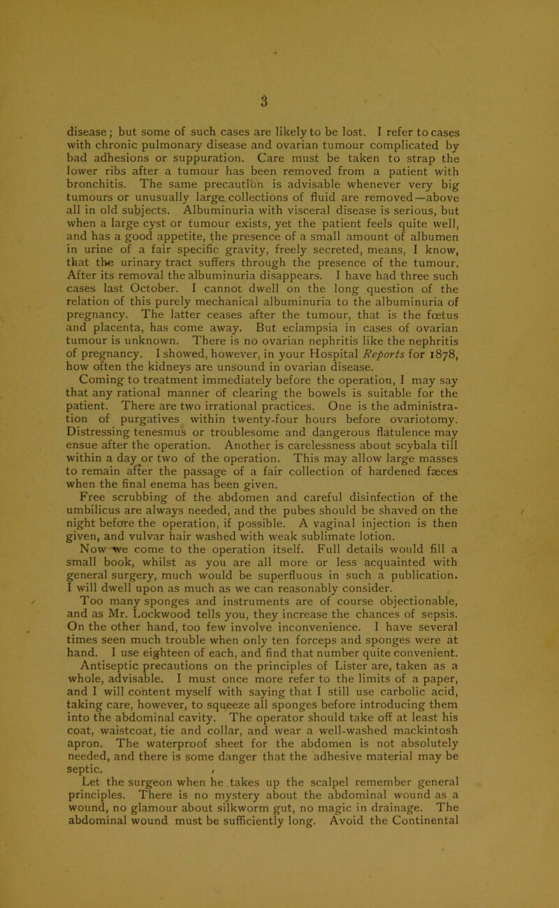 disease ; but some of such cases are likely to be lost. 1 refer to cases with chronic pulmonary disease and ovarian tumour complicated by bad adhesions or suppuration. Care must be taken to strap the lower ribs after a tumour has been removed from a patient with bronchitis. The same precaution is advisable whenever very big tumours or unusually large collections of fluid are removed—above all in old subjects. Albuminuria with visceral disease is serious, but when a large cyst or tumour exists, yet the patient feels quite well, and has a good appetite, the presence of a small amount of albumen in urine of a fair specific gravity, freely secreted, means, I know, that the urinary tract suffers through the presence of the tumour. After its removal the albuminuria disappears. I have had three such cases last October. I cannot dwell on the long question of the relation of this purely mechanical albuminuria to the albuminuria of pregnancy. The latter ceases after the tumour, that is the foetus and placenta, has come away. But eclampsia in cases of ovarian tumour is unknown. There is no ovarian nephritis like the nephritis of pregnancy. I showed, however, in your Hospital Reports for 1878, how often the kidneys are unsound in ovarian disease. Coming to treatment immediately before the operation, I may say that any rational manner of clearing the bowels is suitable for the patient. There are two irrational practices. One is the administra- tion of purgatives within twenty-four hours before ovariotomy. Distressing tenesmus or troublesome and dangerous flatulence may ensue after the operation. Another is carelessness about scybala till within a day^or two of the operation. This may allow large masses to remain after the passage of a fair collection of hardened faeces when the final enema has been given. Free scrubbing of the abdomen and careful disinfection of the umbilicus are always needed, and the pubes should be shaved on the night before the operation, if possible. A vaginal injection is then given, and vulvar hair washed with weak sublimate lotion. Now we come to the operation itself. Full details would fill a small book, whilst as you are all more or less acquainted with general surgery, much would be superfluous in such a publication. I will dwell upon as much as we can reasonably consider. Too many sponges and instruments are of course objectionable, and as Mr. Lockwood tells you, they increase the chances of sepsis. On the other hand, too few involve inconvenience. I have several times seen much trouble when only ten forceps and sponges were at hand. I use eighteen of each, and find that number quite convenient. Antiseptic precautions on the principles of Lister are, taken as a whole, advisable. I must once more refer to the limits of a paper, and I will content myself with saying that I still use carbolic acid, taking care, however, to squeeze all sponges before introducing them into the abdominal cavity. The operator should take off at least his coat, waistcoat, tie and collar, and wear a well-washed mackintosh apron. The waterproof sheet for the abdomen is not absolutely needed, and there is some danger that the adhesive material may be septic. , Let the surgeon when he .takes up the scalpel remember general principles. There is no mystery about the abdominal wound as a wound, no glamour about silkworm gut, no magic in drainage. The abdominal wound must be sufficiently long. Avoid the Continental