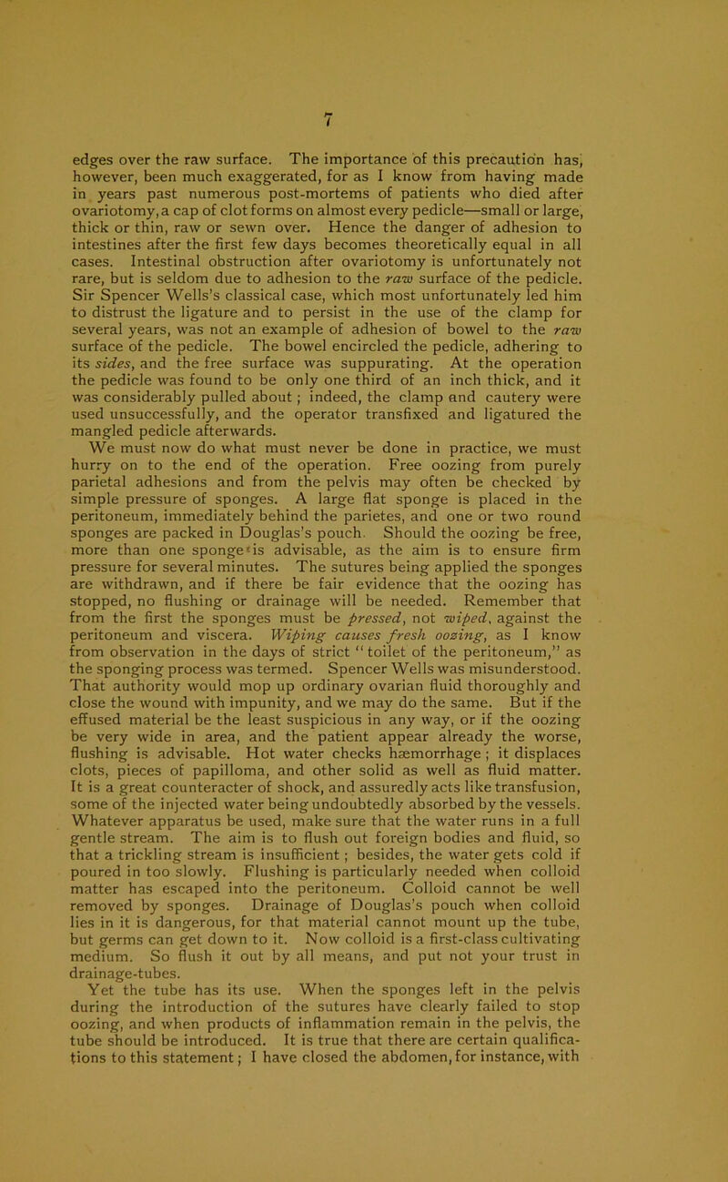 edges over the raw surface. The importance of this precaution has, however, been much exaggerated, for as I know from having made in years past numerous post-mortems of patients who died after ovariotomy, a cap of clot forms on almost every pedicle—small or large, thick or thin, raw or sewn over. Hence the danger of adhesion to intestines after the first few days becomes theoretically equal in all cases. Intestinal obstruction after ovariotomy is unfortunately not rare, but is seldom due to adhesion to the raw surface of the pedicle. Sir Spencer Wells’s classical case, which most unfortunately led him to distrust the ligature and to persist in the use of the clamp for several years, was not an example of adhesion of bowel to the raw surface of the pedicle. The bowel encircled the pedicle, adhering to its sides, and the free surface was suppurating. At the operation the pedicle was found to be only one third of an inch thick, and it was considerably pulled about; indeed, the clamp and cautery were used unsuccessfully, and the operator transfixed and ligatured the mangled pedicle afterwards. We must now do what must never be done in practice, we must hurry on to the end of the operation. Free oozing from purely parietal adhesions and from the pelvis may often be checked by simple pressure of sponges. A large flat sponge is placed in the peritoneum, immediately behind the parietes, and one or two round sponges are packed in Douglas’s pouch. Should the oozing be free, more than one spongers advisable, as the aim is to ensure firm pressure for several minutes. The sutures being applied the sponges are withdrawn, and if there be fair evidence that the oozing has stopped, no flushing or drainage will be needed. Remember that from the first the sponges must be pressed, not wiped, against the peritoneum and viscera. Wiping causes fresh oozing, as I know from observation in the days of strict “toilet of the peritoneum,” as the sponging process was termed. Spencer Wells was misunderstood. That authority would mop up ordinary ovarian fluid thoroughly and close the wound with impunity, and we may do the same. But if the effused material be the least suspicious in any way, or if the oozing be very wide in area, and the patient appear already the worse, flushing is advisable. Hot water checks haemorrhage ; it displaces clots, pieces of papilloma, and other solid as well as fluid matter. It is a great counteracter of shock, and assuredly acts like transfusion, some of the injected water being undoubtedly absorbed by the vessels. Whatever apparatus be used, make sure that the water runs in a full gentle stream. The aim is to flush out foreign bodies and fluid, so that a trickling stream is insufficient; besides, the water gets cold if poured in too slowly. Flushing is particularly needed when colloid matter has escaped into the peritoneum. Colloid cannot be well removed by sponges. Drainage of Douglas’s pouch when colloid lies in it is dangerous, for that material cannot mount up the tube, but germs can get down to it. Now colloid is a first-class cultivating medium. So flush it out by all means, and put not your trust in drainage-tubes. Yet the tube has its use. When the sponges left in the pelvis during the introduction of the sutures have clearly failed to stop oozing, and when products of inflammation remain in the pelvis, the tube should be introduced. It is true that there are certain qualifica-