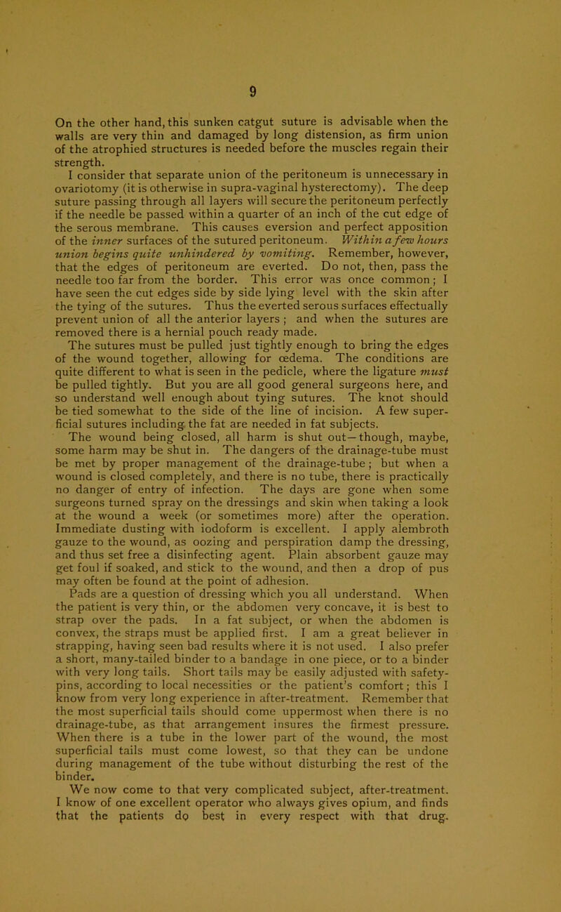 On the other hand, this sunken catgut suture is advisable when the walls are very thin and damaged by long distension, as firm union of the atrophied structures is needed before the muscles regain their strength. I consider that separate union of the peritoneum is unnecessary in ovariotomy (it is otherwise in supra-vaginal hysterectomy). The deep suture passing through all layers will secure the peritoneum perfectly if the needle be passed within a quarter of an inch of the cut edge of the serous membrane. This causes eversion and perfect apposition of the inner surfaces of the sutured peritoneum. Within a few hours union begins quite unhindered by 'vomiting. Remember, however, that the edges of peritoneum are everted. Do not, then, pass the needle too far from the border. This error was once common; I have seen the cut edges side by side lying level with the skin after the tying of the sutures. Thus the everted serous surfaces effectually prevent union of all the anterior layers ; and when the sutures are removed there is a hernial pouch ready made. The sutures must be pulled just tightly enough to bring the edges of the wound together, allowing for oedema. The conditions are quite different to what is seen in the pedicle, where the ligature must be pulled tightly. But you are all good general surgeons here, and so understand well enough about tying sutures. The knot should be tied somewhat to the side of the line of incision. A few super- ficial sutures including the fat are needed in fat subjects. The wound being closed, all harm is shut out—though, maybe, some harm may be shut in. The dangers of the drainage-tube must be met by proper management of the drainage-tube ; but when a wound is closed completely, and there is no tube, there is practically no danger of entry of infection. The days are gone when some surgeons turned spray on the dressings and skin when taking a look at the wound a week (or sometimes more) after the operation. Immediate dusting with iodoform is excellent. I apply alembroth gauze to the wound, as oozing and perspiration damp the dressing, and thus set free a disinfecting agent. Plain absorbent gauze may get foul if soaked, and stick to the wound, and then a drop of pus may often be found at the point of adhesion. Pads are a question of dressing which you all understand. When the patient is very thin, or the abdomen very concave, it is best to strap over the pads. In a fat subject, or when the abdomen is convex, the straps must be applied first. I am a great believer in strapping, having seen bad results where it is not used. I also prefer a short, many-tailed binder to a bandage in one piece, or to a binder with very long tails. Short tails may be easily adjusted with safety- pins, according to local necessities or the patient’s comfort; this I know from very long experience in after-treatment. Remember that the most superficial tails should come uppermost when there is no drainage-tube, as that arrangement insures the firmest pressure. When there is a tube in the lower part of the wound, the most superficial tails must come lowest, so that they can be undone during management of the tube without disturbing the rest of the binder. We now come to that very complicated subject, after-treatment. I know of one excellent operator who always gives opium, and finds that the patients do best in every respect with that drug.