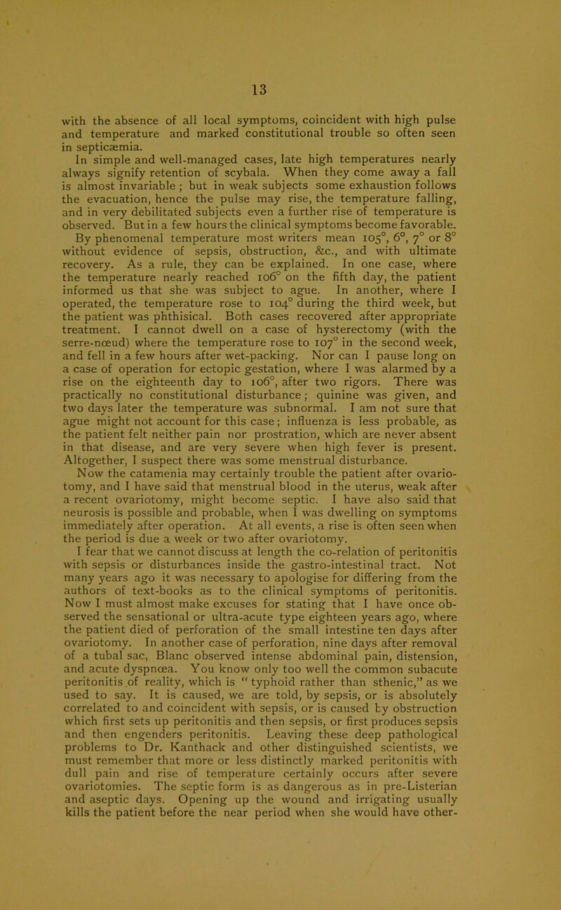 with the absence of all local symptoms, coincident with high pulse and temperature and marked constitutional trouble so often seen in septicasmia. In simple and well-managed cases, late high temperatures nearly always signify retention of scybala. When they come away a fall is almost invariable ; but in weak subjects some exhaustion follows the evacuation, hence the pulse may rise, the temperature falling, and in very debilitated subjects even a further rise of temperature is observed. But in a few hours the clinical symptoms become favorable. By phenomenal temperature most writers mean 105°, 6°, 70 or 8° without evidence of sepsis, obstruction, &c., and with ultimate recovery. As a rule, they can be explained. In one case, where the temperature nearly reached 106° on the fifth day, the patient informed us that she was subject to ague. In another, where I operated, the temperature rose to 104° during the third week, but the patient was phthisical. Both cases recovered after appropriate treatment. I cannot dwell on a case of hysterectomy (with the serre-nceud) where the temperature rose to 107° in the second week, and fell in a few hours after wet-packing. Nor can I pause long on a case of operation for ectopic gestation, where I was alarmed by a rise on the eighteenth day to 106°, after two rigors. There was practically no constitutional disturbance; quinine was given, and two days later the temperature was subnormal. I am not sure that ague might not account for this case ; influenza is less probable, as the patient felt neither pain nor prostration, which are never absent in that disease, and are very severe when high fever is present. Altogether, I suspect there was some menstrual disturbance. Now the catamenia may certainly trouble the patient after ovario- tomy, and I have said that menstrual blood in the uterus, weak after a recent ovariotomy, might become septic. I have also said that neurosis is possible and probable, when I was dwelling on symptoms immediately after operation. At all events, a rise is often seen when the period is due a week or two after ovariotomy. I fear that we cannot discuss at length the co-relation of peritonitis with sepsis or disturbances inside the gastro-intestinal tract. Not many years ago it was necessary to apologise for differing from the authors of text-books as to the clinical symptoms of peritonitis. Now I must almost make excuses for stating that I have once ob- served the sensational or ultra-acute type eighteen years ago, where the patient died of perforation of the small intestine ten days after ovariotomy. In another case of perforation, nine days after removal of a tubal sac, Blanc observed intense abdominal pain, distension, and acute dyspnoea. You know only too well the common subacute peritonitis of reality, which is “typhoid rather than sthenic,” as we used to say. It is caused, we are told, by sepsis, or is absolutely correlated to and coincident with sepsis, or is caused by obstruction which first sets up peritonitis and then sepsis, or first produces sepsis and then engenders peritonitis. Leaving these deep pathological problems to Dr. Kanthack and other distinguished scientists, we must remember that more or less distinctly marked peritonitis with dull pain and rise of temperature certainly occurs after severe ovariotomies. The septic form is as dangerous as in pre-Listerian and aseptic days. Opening up the wound and irrigating usually kills the patient before the near period when she would have other-