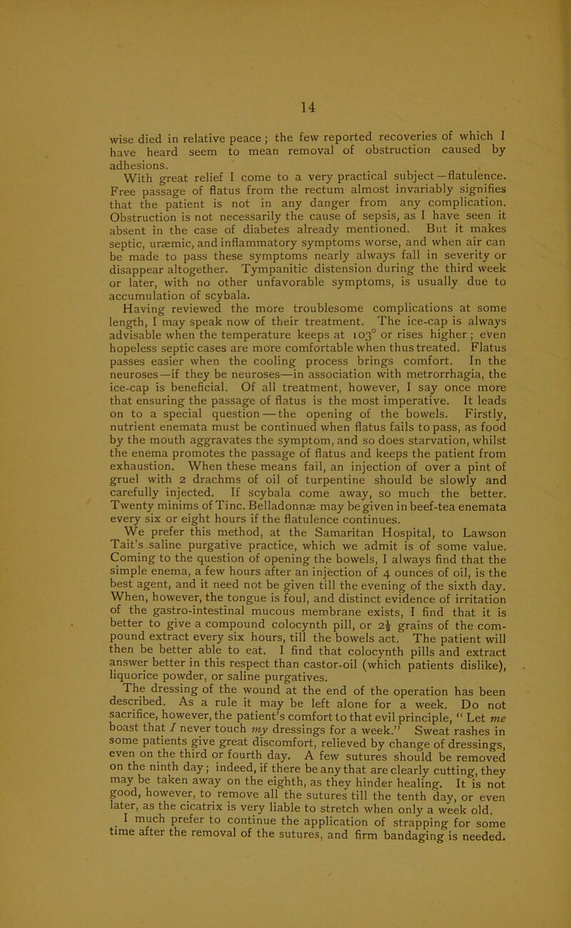 wise died in relative peace ; the few reported recoveries of which I have heard seem to mean removal of obstruction caused by adhesions. , With great relief I come to a very practical subject—flatulence. Free passage of flatus from the rectum almost invariably signifies that the patient is not in any danger from any complication. Obstruction is not necessarily the cause of sepsis, as I have seen it absent in the case of diabetes already mentioned. But it makes septic, ursemic, and inflammatory symptoms worse, and when air can be made to pass these symptoms nearly always fall in severity or disappear altogether. Tympanitic distension during the third week or later, with no other unfavorable symptoms, is usually due to accumulation of scybala. Having reviewed the more troublesome complications at some length, I may speak now of their treatment. The ice-cap is always advisable when the temperature keeps at 103° or rises higher; even hopeless septic cases are more comfortable when thus treated. Flatus passes easier when the cooling process brings comfort. In the neuroses—if they be neuroses—in association with metrorrhagia, the ice-cap is beneficial. Of all treatment, however, I say once more that ensuring the passage of flatus is the most imperative. It leads on to a special question — the opening of the bowels. Firstly, nutrient enemata must be continued when flatus fails to pass, as food by the mouth aggravates the symptom, and so does starvation, whilst the enema promotes the passage of flatus and keeps the patient from exhaustion. When these means fail, an injection of over a pint of gruel with 2 drachms of oil of turpentine should be slowly and carefully injected. If scybala come away, so much the better. Twenty minims of Tine. Belladonna may be given in beef-tea enemata every six or eight hours if the flatulence continues. We prefer this method, at the Samaritan Hospital, to Lawson Tait’s saline purgative practice, which we admit is of some value. Coming to the question of opening the bowels, I always find that the simple enema, a few hours after an injection of 4 ounces of oil, is the best agent, and it need not be given till the evening of the sixth day. When, however, the tongue is foul, and distinct evidence of irritation of the gastro-intestinal mucous membrane exists, I find that it is better to give a compound colocynth pill, or 2J grains of the com- pound extract every six hours, till the bowels act. The patient will then be better able to eat. I find that colocynth pills and extract answer better in this respect than castor-oil (which patients dislike), liquorice powder, or saline purgatives. The dressing of the wound at the end of the operation has been described. As a rule it may be left alone for a week. Do not sacrifice, however, the patient’s comfort to that evil principle, 11 Let me boast that I never touch my dressings for a week.” Sweat rashes in some patients give great discomfort, relieved by change of dressings, even on the third or fourth day. A few sutures should be removed on the ninth day; indeed, if there be any that are clearly cutting, they may be taken away on the eighth, as they hinder healing. It is not good, however, to remove all the sutures till the tenth day, or even later, as the cicatrix is very liable to stretch when only a week old. I much prefer to continue the application of strapping for some time after the removal of the sutures, and firm bandaging is needed.