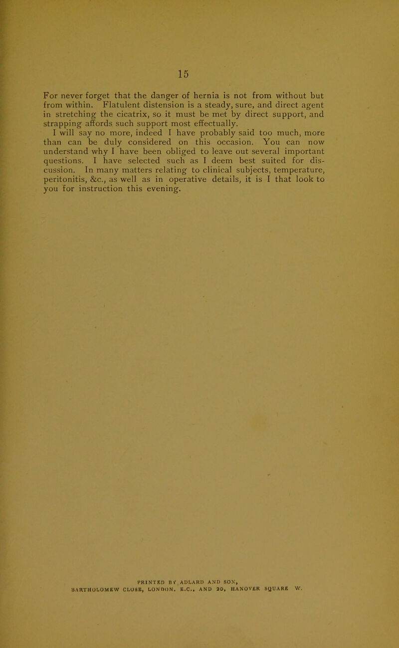 For never forget that the danger of hernia is not from without but from within. Flatulent distension is a steady, sure, and direct agent in stretching the cicatrix, so it must be met by direct support, and strapping affords such support most effectually. I will say no more, indeed I have probably said too much, more than can be duly considered on this occasion. You can now understand why I have been obliged to leave out several important questions. I have selected such as I deem best suited for dis- cussion. In many matters relating to clinical subjects, temperature, peritonitis, &c., as well as in operative details, it is I that look to you for instruction this evening. PRINTED BP ADLARD AND SOX, BARTHOLOMEW CLOSE, LONDON. E.C., AND 30, HANOVER SQUARE W.