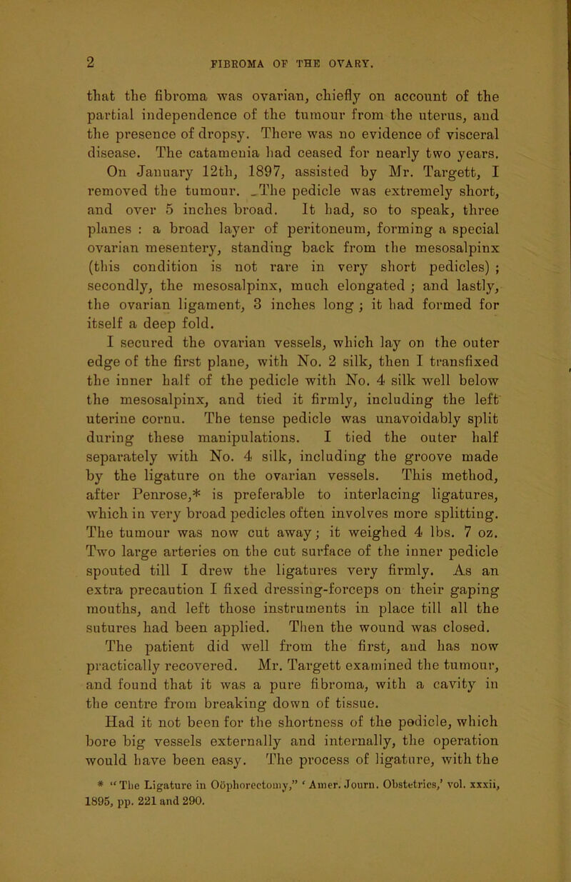 that the fibroma was ovarian, chiefly on account of the partial independence of the tumour from the uterus, and the presence of dropsy. Thei*e was no evidence of visceral disease. The catamenia had ceased for nearly two years. On January 12tli, 1897, assisted by Mr. Targett, I removed the tumour. _The pedicle was extremely short, and over 5 inches broad. It had, so to speak, three planes : a broad layer of peritoneum, forming a special ovarian mesentery, standing back from the mesosalpinx (this condition is not rare in very short pedicles) ; secondly, the mesosalpinx, much elongated ; and lastly, the ovarian ligament, 3 inches long ; it had formed for itself a deep fold. I secured the ovarian vessels, which lay on the outer edge of the first plane, with No. 2 silk, then I transfixed the inner half of the pedicle with No. 4 silk well below the mesosalpinx, and tied it firmly, including the left uterine cornu. The tense pedicle was unavoidably split during these manipulations. I tied the outer half separately with No. 4 silk, including the groove made by the ligature on the ovarian vessels. This method, after Penrose,* is preferable to interlacing ligatures, which in very broad pedicles often involves more splitting. The tumour was now cut away; it weighed 4 lbs. 7 oz. Two large arteries on the cut surface of the inner pedicle spouted till I drew the ligatures vei'y firmly. As an extra precaution I fixed dressing-forceps on their gaping mouths, and left those instruments in place till all the sutures had been applied. Then the wound was closed. The patient did well from the first, and has now practically recovered. Mr. Targett examined the tumour, and found that it was a pure fibroma, with a cavity in the centre from breaking down of tissue. Had it not been for the shortness of the pedicle, which bore big vessels externally and internally, the operation would have been easy. The process of ligature, with the * “The Ligature in Oophorectomy,” ‘ Amer. Journ. Obstetrics/ vol. xxxii, 1895, pp. 221 and 290.