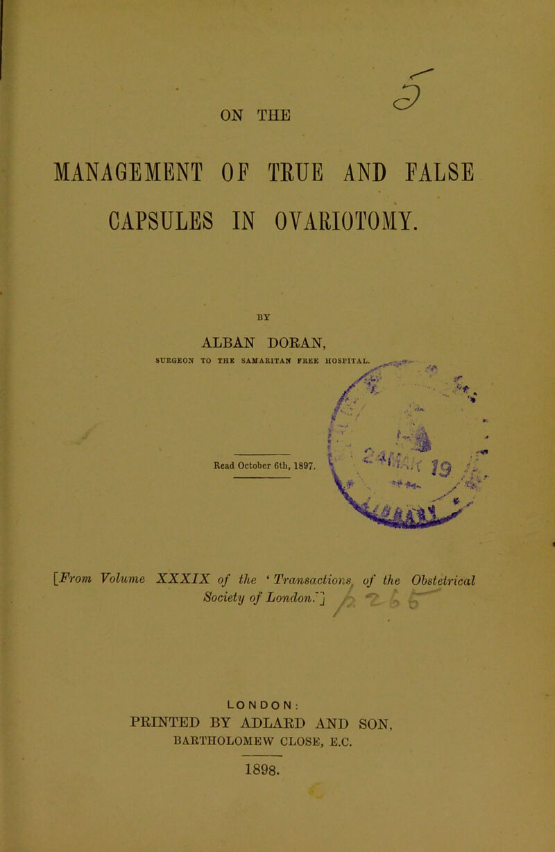 ON THE MANAGEMENT OF TRUE AND FALSE CAPSULES IN OVARIOTOMY. BY ALBAN DORAN, [From Volume XXXIX of the ‘ Transactions, of the Obstetrical Society of London: ] <y LONDON: PRINTED BY ADLARD AND SON, BARTHOLOMEW CLOSE, E.C. 1898.