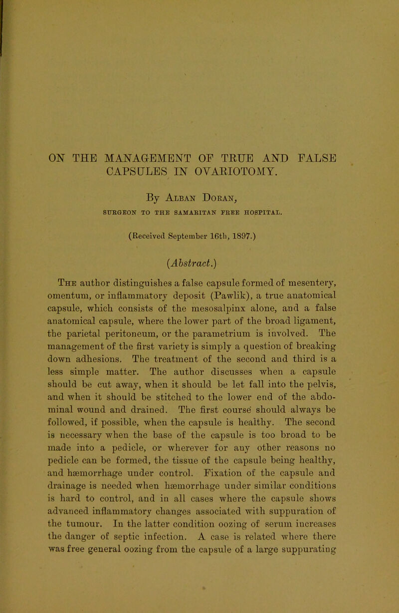 CAPSULES IN OVARIOTOMY. By Alban Doran, SURGEON TO THE SAMARITAN FREE HOSPITAU. (Received September 16tb, 1897.) (Abstract.) The author distinguishes a false capsule formed of mesentery, omentum, or inflammatory deposit (Pawlik), a true anatomical capsule, wMcli consists of the mesosalpinx alone, and a false anatomical capsule, where the lower part of the broad ligament, the parietal peritoneum, or the parametrium is involved. The management of the first variety is simply a question of breaking down adhesions. The treatment of the second and third is a less simple matter. The author discusses when a capsule should be cut away, when it should be let fall into the pelvis, and when it should be stitched to the lower end of the abdo- minal wound and drained. The first course should always be followed, if possible, when the capsule is healthy. The second is necessary when the base of the capsule is too broad to be made into a pedicle, or wherever for auy other reasons no pedicle can be formed, the tissue of the capsule being healthy, and haemorrhage under control. Fixation of the capsule and drainage is needed when haemorrhage under similar conditions is hard to control, and in all cases where the capsule shows advanced inflammatory changes associated with suppuration of the tumour. Iu the latter condition oozing of serum increases the danger of septic infection. A case is related where there was free general oozing from the capsule of a large suppurating