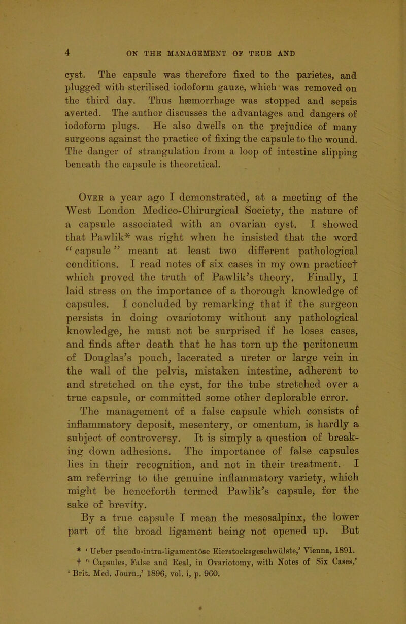 cyst. The capsule was therefore fixed to the parietes, and plugged with sterilised iodoform gauze, which was removed on the third day. Thus haemorrhage was stopped and sepsis averted. The author discusses the advantages and dangers of iodoform plugs. He also dwells on the prejudice of many surgeons against the practice of fixing the capsule to the wound. The danger of strangulation from a loop of intestine slipping beneath the capsule is theoretical. Over a year ago I demonstrated, at a meeting of the West London Medico-Chirurgical Society, the nature of a capsule associated with an ovarian cyst. I showed that Pawlik* was right when he insisted that the word “ capsule ” meant at least two different pathological conditions. I read notes of six cases in my own practiced which proved the truth of Pawlik’s theory. Finally, I laid stress on the importance of a thorough knowledge of capsules. I concluded by remarking that if the surgeon persists in doing ovariotomy without any pathological knowledge, he must not be surprised if he loses cases, and finds after death that he has torn up the peritoneum of Douglas’s pouch, lacerated a ureter or large vein in the wall of the pelvis, mistaken intestine, adherent to and stretched on the cyst, for the tube stretched over a true capsule, or committed some other deplorable error. The management of a false capsule which consists of inflammatory deposit, mesentery, or omentum, is hardly a subject of controversy. It is simply a question of break- ing down adhesions. The importance of false capsules lies in their recognition, and not in their treatment. I am referring to the genuine inflammatory variety, which might be henceforth termed Pawlik’s capsule, for the sake of bi’evity. By a true capsule I mean the mesosalpinx, the lower part of the broad ligament being not opened up. But # ‘ Ueber pseudo-intra-ligamentose Eierstocksgeschwiilste/ Vienna, 1891. f “ Capsules, False and Heal, in Ovariotomy, with Notes of Six Cases/ ‘ Brit. Med. Journ./ 1896, vol. i, p. 960.