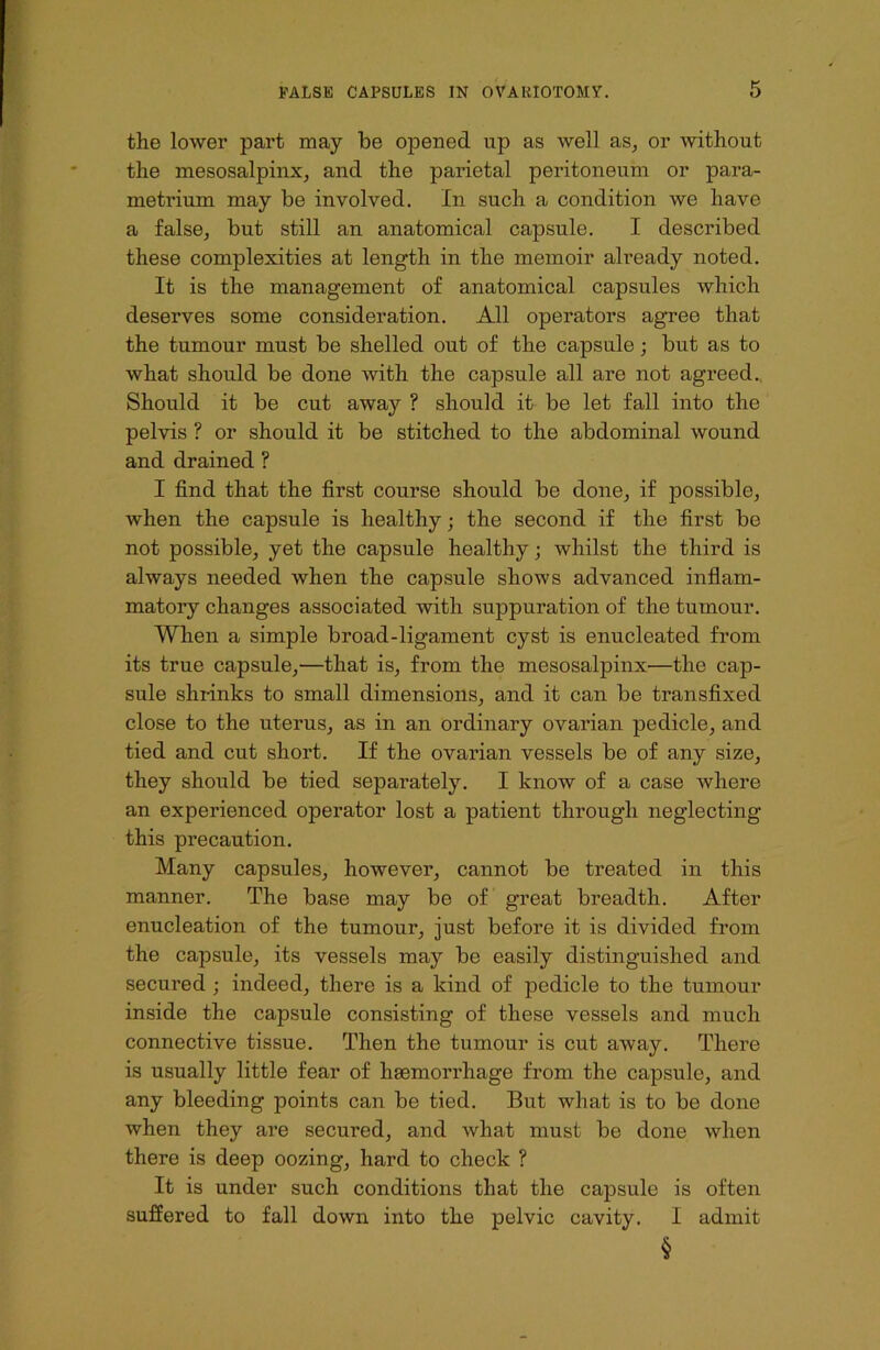 the lower part may be opened up as well as, or without the mesosalpinx, and the parietal peritoneum or para- metrium may be involved. In such a condition we have a false, but still an anatomical capsule. I described these complexities at length in the memoir already noted. It is the management of anatomical capsules which deserves some consideration. All operators agree that the tumour must be shelled out of the capsule; but as to what should be done with the capsule all are not agreed. Should it be cut away ? should it be let fall into the pelvis ? or should it be stitched to the abdominal wound and drained ? I find that the first course should be done, if possible, when the capsule is healthy; the second if the first be not possible, yet the capsule healthy; whilst the third is always needed when the capsule shows advanced inflam- matory changes associated with suppuration of the tumour. When a simple broad-ligament cyst is enucleated from its true capsule,—that is, from the mesosalpinx—the cap- sule shrinks to small dimensions, and it can be transfixed close to the uterus, as in an ordinary ovarian pedicle, and tied and cut short. If the ovarian vessels be of any size, they should be tied separately. I know of a case where an experienced operator lost a patient through neglecting this precaution. Many capsules, however, cannot be treated in this manner. The base may be of great breadth. After enucleation of the tumour, just before it is divided from the capsule, its vessels may be easily distinguished and secured ; indeed, there is a kind of pedicle to the tumour inside the capsule consisting of these vessels and much connective tissue. Then the tumour is cut away. There is usually little fear of haemorrhage from the capsule, and any bleeding points can be tied. But what is to be done when they are secured, and what must be done when there is deep oozing, hard to check ? It is under such conditions that the capsule is often suffered to fall down into the pelvic cavity. I admit §