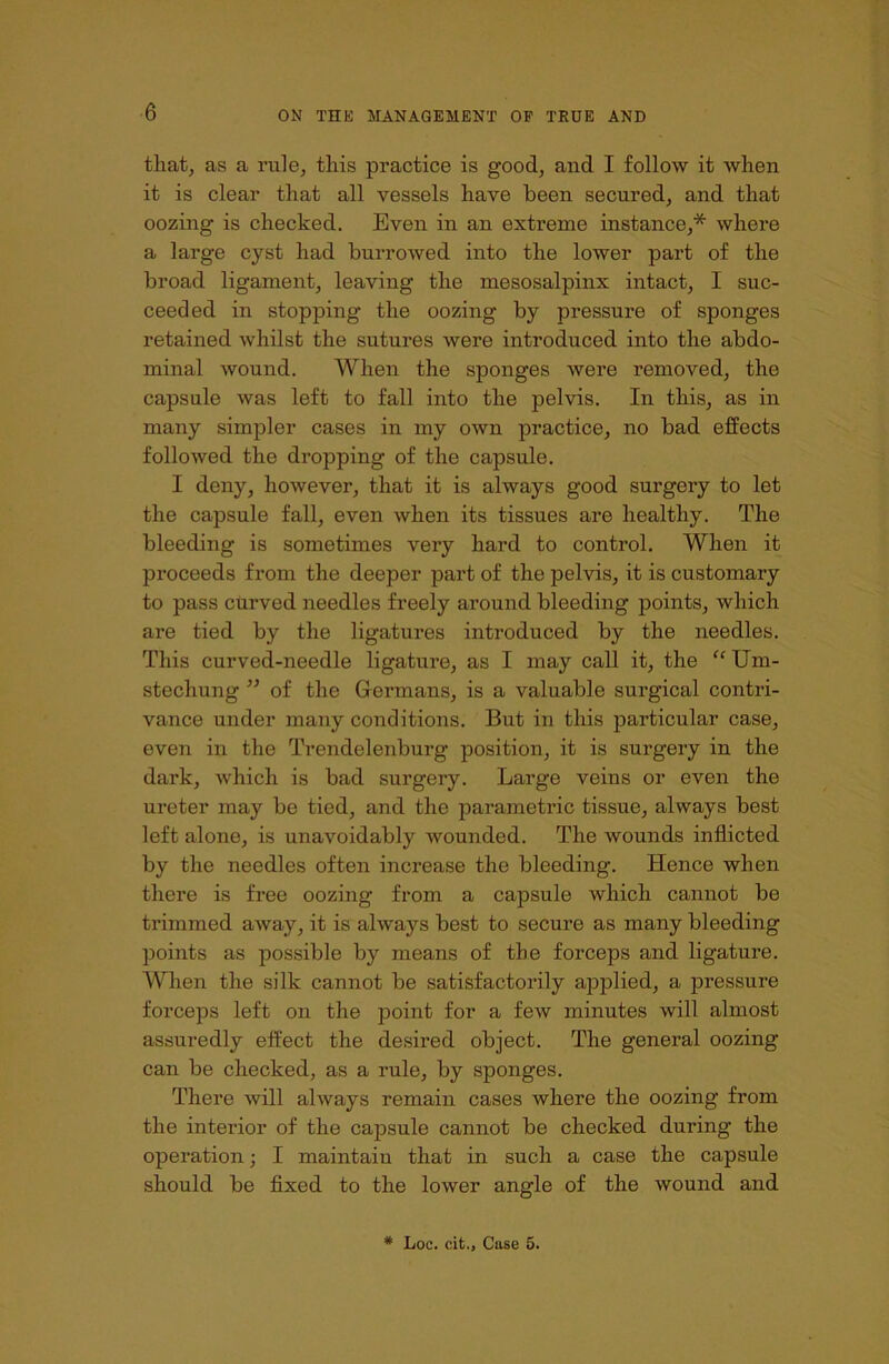 that, as a rule, this practice is good, and I follow it when it is clear that all vessels have been secured, and that oozing is checked. Even in an extreme instance,* where a large cyst had burrowed into the lower part of the broad ligament, leaving the mesosalpinx intact, I suc- ceeded in stopping the oozing by pressure of sponges retained whilst the sutures were introduced into the abdo- minal wound. When the sponges were removed, the capsule was left to fall into the pelvis. In this, as in many simpler cases in my own practice, no bad effects followed the dropping of the capsule. I deny, however, that it is always good surgery to let the capsule fall, even when its tissues are healthy. The bleeding is sometimes very hard to control. When it proceeds from the deeper part of the pelvis, it is customary to pass curved needles freely around bleeding points, which are tied by the ligatures introduced by the needles. This curved-needle ligature, as I may call it, the “Um- stechung ” of the Germans, is a valuable surgical contri- vance under many conditions. But in this particular case, even in the Trendelenburg position, it is surgery in the dark, which is bad surgery. Large veins or even the ureter may be tied, and the parametric tissue, always best left alone, is unavoidably wounded. The wounds inflicted by the needles often increase the bleeding. Hence when there is free oozing from a capsule which cannot be trimmed away, it is always best to secure as many bleeding points as possible by means of the forceps and ligature. When the silk cannot be satisfactorily applied, a pressure forceps left on the point for a few minutes will almost assuredly effect the desii’ed object. The general oozing can be checked, as a rule, by sponges. There will always remain cases where the oozing from the interior of the capsule cannot be checked during the operation; I maintain that in such a case the capsule should be fixed to the lower angle of the wound and # Loc. cit., Case 5.