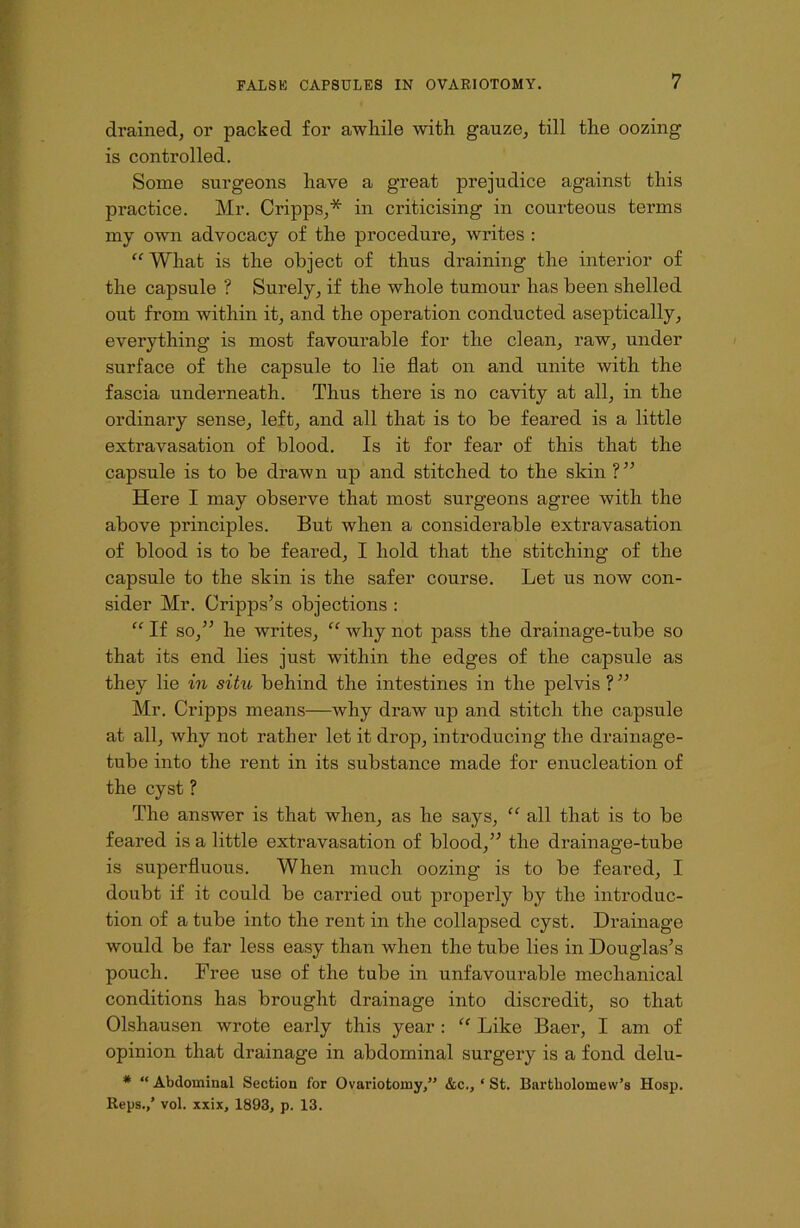 drained, or packed for awhile with gauze, till the oozing is controlled. Some surgeons have a great prejudice against this practice. Mr. Cripps,* in criticising in courteous terms my own advocacy of the procedure, writes : “ What is the object of thus draining the interior of the capsule ? Surely, if the whole tumour has been shelled out from within it, and the operation conducted aseptically, everything is most favourable for the clean, raw, under surface of the capsule to lie flat on and unite with the fascia underneath. Thus there is no cavity at all, in the ordinary sense, left, and all that is to be feared is a little extravasation of blood. Is it for fear of this that the capsule is to be drawn up and stitched to the skin ?” Here I may observe that most surgeons agree with the above principles. But when a considerable extravasation of blood is to be feared, I hold that the stitching of the capsule to the skin is the safer course. Let us now con- sider Mr. Cripps’s objections : “ If so,” he writes, “ why not pass the drainage-tube so that its end lies just within the edges of the capsule as they lie in situ behind the intestines in the pelvis ?” Mr. Cripps means—why draw up and stitch the capsule at all, why not rather let it drop, introducing the drainage- tube into the rent in its substance made for enucleation of the cyst ? rrhe answer is that when, as he says, “ all that is to be feared is a little extravasation of blood,” the drainage-tube is superfluous. When much oozing is to be feared, I doubt if it could be carried out properly by the introduc- tion of a tube into the rent in the collapsed cyst. Drainage would be far less easy than when the tube lies in Douglas’s pouch. Free use of the tube in unfavourable mechanical conditions has brought drainage into discredit, so that Olshausen wrote early this year : “ Like Baer, I am of opinion that drainage in abdominal surgery is a fond delu- * “ Abdominal Section for Ovariotomy,” &c., ‘ St. Bartholomew’s Hosp. Reps.,’ vol. xxix, 1893, p. 13.