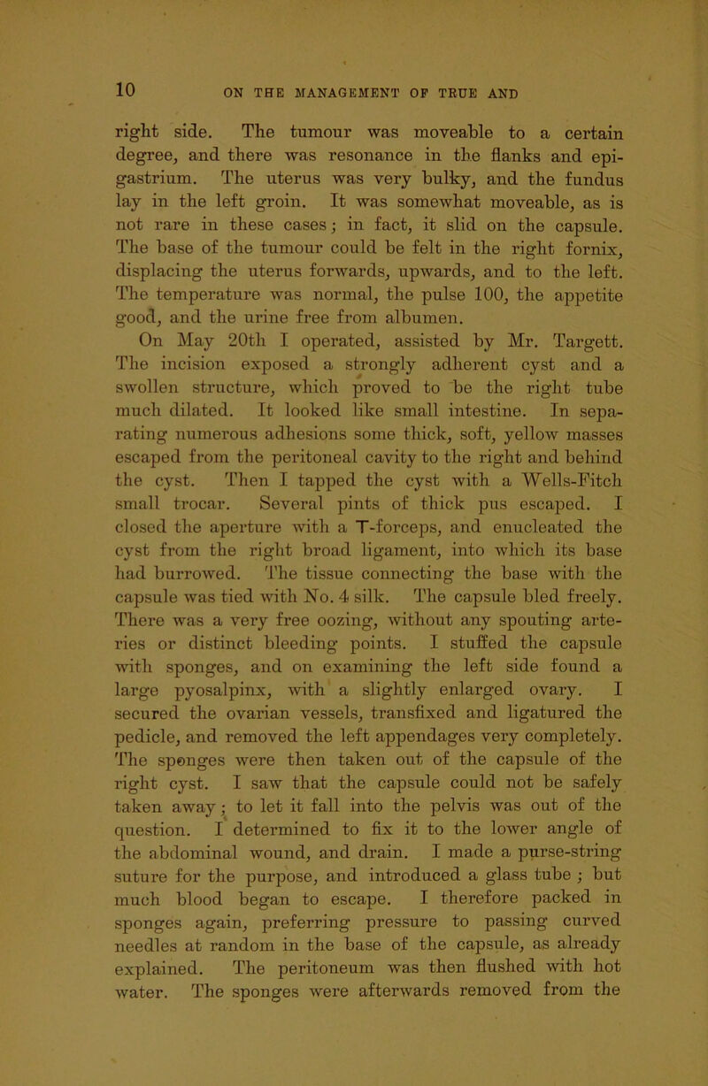 right side. The tumour was moveable to a certain degree, and there was resonance in the flanks and epi- gastrium. The uterus was very bulky, and the fundus lay in the left groin. It was somewhat moveable, as is not rare in these cases; in fact, it slid on the capsule. The base of the tumour could be felt in the right fornix, displacing the uterus forwards, upwards, and to the left. The temperature was normal, the pulse 100, the appetite good, and the urine free from albumen. On May 20th I operated, assisted by Mr. Targett. The incision exposed a strongly adherent cyst and a swollen structure, which proved to be the right tube much dilated. It looked like small intestine. In sepa- rating numerous adhesions some thick, soft, yellow masses escaped from the peritoneal cavity to the right and behind the cyst. Then I tapped the cyst with a Wells-Fitch small trocar. Several pints of thick pus escaped. I closed the aperture with a T-forceps, and enucleated the cyst from the right broad ligament, into which its base had burrowed. The tissue connecting the base with the capsule was tied with No. 4 silk. The capsule bled freely. There was a very free oozing, without any spouting arte- ries or distinct bleeding points. I stuffed the capsule with sponges, and on examining the left side found a large pyosalpinx, with a slightly enlarged ovary. I secured the ovarian vessels, transfixed and ligatured the pedicle, and removed the left appendages very completely. The sponges were then taken out of the capsule of the right cyst. I saw that the capsule could not be safely taken away; to let it fall into the pelvis was out of the question. I determined to fix it to the loAver angle of the abdominal wound, and drain. I made a purse-string suture for the purpose, and introduced a glass tube ; but much blood began to escape. I therefore packed in sponges again, preferring pressure to passing curved needles at random in the base of the capsule, as already explained. The peritoneum was then flushed with hot water. The sponges were afterwards removed from the